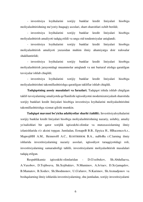 6 
 
- investitsiya 
loyihalarini 
xorijiy 
banklar 
kredit 
liniyalari 
hisobiga 
moliyalashtirishning me'yoriy-huquqiy asoslari, shart-sharoitlari ochib berildi; 
- investitsiya 
loyihalarini 
xorijiy 
banklar 
kredit 
liniyalari 
hisobiga 
moliyalashtirish amaliyoti tadqiq etildi va unga oid tendentsiyalar aniqlandi; 
- investitsiya 
loyihalarini 
xorijiy 
banklar 
kredit 
liniyalari 
hisobiga 
moliyalashtirish amaliyoti yuzasidan muhim ilmiy ahamiyatga doir xulosalar 
shakllantirildi; 
- investitsiya 
loyihalarini 
xorijiy 
banklar 
kredit 
liniyalari 
hisobiga 
moliyalashtirish jarayonidagi muammolar aniqlandi va uni bartaraf etishga qaratilgan 
tavsiyalar ishlab chiqildi; 
- investitsiya 
loyihalarini 
xorijiy 
banklar 
kredit 
liniyalari 
hisobiga 
moliyalashtirishni takomillashtirishga qaratilgan takliflar ishlab chiqildi. 
Tadqiqotning asosiy masalalari va farazlari. Tadqiqot ishida ishlab chiqilgan 
taklif-tavsiyalarning amaliyotda qo'llanilishi iqtisodiyotni modernizatsiyalash sharoitida 
xorijiy banklari kredit liniyalari hisobiga investitsiya loyihalarini moliyalashtirishni 
takomillashtirishga xizmat qilishi mumkin. 
Tadqiqot mavzusi bo'yicha adabiyotlar sharhi (tahlili). Investitsiya loyihalarini 
xorijiy banklar kredit liniyalari hisobiga moliyalashtirishning nazariy, uslubiy, amaliy 
yo'nalishlari bir qator xorijlik iqtisodchi-olimlar va mutaxassislarning ilmiy 
izlanishlarida o'z aksini topgan. Jumladan, EonapeB B.B., Epyica H., HBacemco A.r., 
MaprojiHH A.M., HeimrroH A.C., KOJITBIHIOK B.A., naHoBa r.C.larning ilmiy 
ishlarida investitsiyalarning nazariy asoslari, iqtisodiyot taraqqiyotidagi roli, 
investitsiyalarning samaradorligi tahlili, investitsiyalarni moliyalashtirish masalalari 
tadqiq etilgan. 
Respublikamiz 
iqtisodchi-olimlaridan 
- 
D.G'ozibekov, 
Sh.Abdullaeva, 
A.Vaxobov, D.Tojiboeva, Sh.Xojibakiev, N.Muminov, A.Jo'raev, D.Xo'jamqulov, 
B.Mamatov, B.Xodiev, Sh.Shodmonov, U.G'afurov, N.Karimov, Sh.Axmadjonov va 
boshqalarning ilmiy ishlarida investitsiyalarning, shu jumladan, xorijiy investitsiyalarni 
