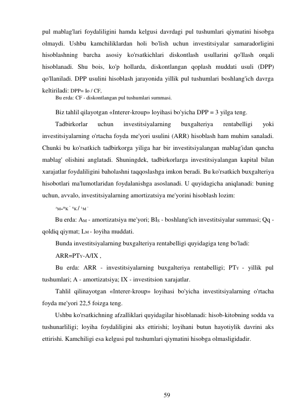 59 
 
pul mablag'lari foydaliligini hamda kelgusi davrdagi pul tushumlari qiymatini hisobga 
olmaydi. Ushbu kamchiliklardan holi bo'lish uchun investitsiyalar samaradorligini 
hisoblashning barcha asosiy ko'rsatkichlari diskontlash usullarini qo'llash orqali 
hisoblanadi. Shu bois, ko'p hollarda, diskontlangan qoplash muddati usuli (DPP) 
qo'llaniladi. DPP usulini hisoblash jarayonida yillik pul tushumlari boshlang'ich davrga 
keltiriladi: DPP= Io / CF, 
Bu erda: CF - diskontlangan pul tushumlari summasi. 
 
Biz tahlil qilayotgan «Interer-kroup» loyihasi bo'yicha DPP = 3 yilga teng. 
Tadbirkorlar 
uchun 
investitsiyalarning 
buxgalteriya 
rentabelligi 
yoki 
investitsiyalarning o'rtacha foyda me'yori usulini (ARR) hisoblash ham muhim sanaladi. 
Chunki bu ko'rsatkich tadbirkorga yiliga har bir investitsiyalangan mablag'idan qancha 
mablag' olishini anglatadi. Shuningdek, tadbirkorlarga investitsiyalangan kapital bilan 
xarajatlar foydaliligini baholashni taqqoslashga imkon beradi. Bu ko'rsatkich buxgalteriya 
hisobotlari ma'lumotlaridan foydalanishga asoslanadi. U quyidagicha aniqlanadi: buning 
uchun, avvalo, investitsiyalarning amortizatsiya me'yorini hisoblash lozim: 
AM=IBK - KK / LM , 
Bu erda: AM - amortizatsiya me'yori; BIS - boshlang'ich investitsiyalar summasi; Qq - 
qoldiq qiymat; LM - loyiha muddati. 
Bunda investitsiyalarning buxgalteriya rentabelligi quyidagiga teng bo'ladi: 
ARR=PTY-A/IX , 
Bu erda: ARR - investitsiyalarning buxgalteriya rentabelligi; PTY - yillik pul 
tushumlari; A - amortizatsiya; IX - investitsion xarajatlar. 
Tahlil qilinayotgan «Interer-kroup» loyihasi bo'yicha investitsiyalarning o'rtacha 
foyda me'yori 22,5 foizga teng. 
Ushbu ko'rsatkichning afzalliklari quyidagilar hisoblanadi: hisob-kitobning sodda va 
tushunarliligi; loyiha foydaliligini aks ettirishi; loyihani butun hayotiylik davrini aks 
ettirishi. Kamchiligi esa kelgusi pul tushumlari qiymatini hisobga olmasligidadir. 
