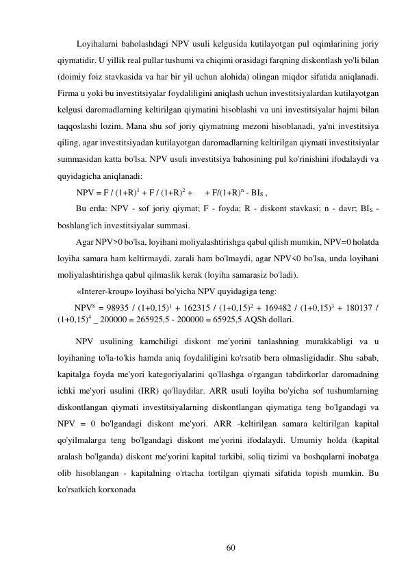 60 
 
Loyihalarni baholashdagi NPV usuli kelgusida kutilayotgan pul oqimlarining joriy 
qiymatidir. U yillik real pullar tushumi va chiqimi orasidagi farqning diskontlash yo'li bilan 
(doimiy foiz stavkasida va har bir yil uchun alohida) olingan miqdor sifatida aniqlanadi. 
Firma u yoki bu investitsiyalar foydaliligini aniqlash uchun investitsiyalardan kutilayotgan 
kelgusi daromadlarning keltirilgan qiymatini hisoblashi va uni investitsiyalar hajmi bilan 
taqqoslashi lozim. Mana shu sof joriy qiymatning mezoni hisoblanadi, ya'ni investitsiya 
qiling, agar investitsiyadan kutilayotgan daromadlarning keltirilgan qiymati investitsiyalar 
summasidan katta bo'lsa. NPV usuli investitsiya bahosining pul ko'rinishini ifodalaydi va 
quyidagicha aniqlanadi: 
NPV = F / (1+R)1 + F / (1+R)2 +     + F/(1+R)n - BIS , 
Bu erda: NPV - sof joriy qiymat; F - foyda; R - diskont stavkasi; n - davr; BIS - 
boshlang'ich investitsiyalar summasi. 
Agar NPV>0 bo'lsa, loyihani moliyalashtirishga qabul qilish mumkin, NPV=0 holatda 
loyiha samara ham keltirmaydi, zarali ham bo'lmaydi, agar NPV<0 bo'lsa, unda loyihani 
moliyalashtirishga qabul qilmaslik kerak (loyiha samarasiz bo'ladi). 
«Interer-kroup» loyihasi bo'yicha NPV quyidagiga teng: 
NPV8 = 98935 / (1+0,15)1 + 162315 / (1+0,15)2 + 169482 / (1+0,15)3 + 180137 / 
(1+0,15)4 _ 200000 = 265925,5 - 200000 = 65925,5 AQSh dollari. 
 
NPV usulining kamchiligi diskont me'yorini tanlashning murakkabligi va u 
loyihaning to'la-to'kis hamda aniq foydaliligini ko'rsatib bera olmasligidadir. Shu sabab, 
kapitalga foyda me'yori kategoriyalarini qo'llashga o'rgangan tabdirkorlar daromadning 
ichki me'yori usulini (IRR) qo'llaydilar. ARR usuli loyiha bo'yicha sof tushumlarning 
diskontlangan qiymati investitsiyalarning diskontlangan qiymatiga teng bo'lgandagi va 
NPV = 0 bo'lgandagi diskont me'yori. ARR -keltirilgan samara keltirilgan kapital 
qo'yilmalarga teng bo'lgandagi diskont me'yorini ifodalaydi. Umumiy holda (kapital 
aralash bo'lganda) diskont me'yorini kapital tarkibi, soliq tizimi va boshqalarni inobatga 
olib hisoblangan - kapitalning o'rtacha tortilgan qiymati sifatida topish mumkin. Bu 
ko'rsatkich korxonada 
