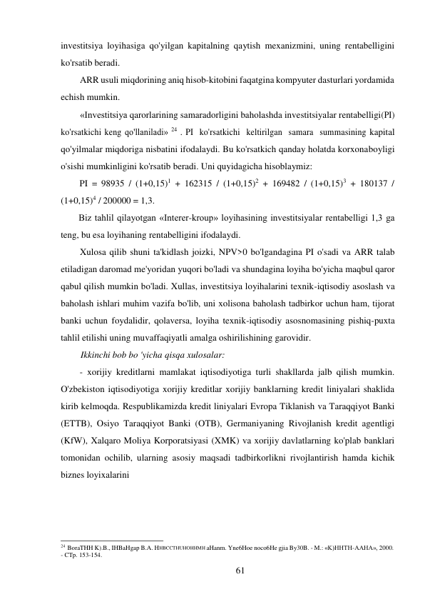 61 
 
investitsiya loyihasiga qo'yilgan kapitalning qaytish mexanizmini, uning rentabelligini 
ko'rsatib beradi. 
ARR usuli miqdorining aniq hisob-kitobini faqatgina kompyuter dasturlari yordamida 
echish mumkin. 
«Investitsiya qarorlarining samaradorligini baholashda investitsiyalar rentabelligi (PI) 
ko'rsatkichi keng qo'llaniladi» 24 . PI ko'rsatkichi keltirilgan samara summasining kapital 
qo'yilmalar miqdoriga nisbatini ifodalaydi. Bu ko'rsatkich qanday holatda korxona boyligi 
o'sishi mumkinligini ko'rsatib beradi. Uni quyidagicha hisoblaymiz: 
PI = 98935 / (1+0,15)1 + 162315 / (1+0,15)2 + 169482 / (1+0,15)3 + 180137 / 
(1+0,15)4 / 200000 = 1,3. 
Biz tahlil qilayotgan «Interer-kroup» loyihasining investitsiyalar rentabelligi 1,3 ga 
teng, bu esa loyihaning rentabelligini ifodalaydi. 
Xulosa qilib shuni ta'kidlash joizki, NPV>0 bo'lgandagina PI o'sadi va ARR talab 
etiladigan daromad me'yoridan yuqori bo'ladi va shundagina loyiha bo'yicha maqbul qaror 
qabul qilish mumkin bo'ladi. Xullas, investitsiya loyihalarini texnik-iqtisodiy asoslash va 
baholash ishlari muhim vazifa bo'lib, uni xolisona baholash tadbirkor uchun ham, tijorat 
banki uchun foydalidir, qolaversa, loyiha texnik-iqtisodiy asosnomasining pishiq-puxta 
tahlil etilishi uning muvaffaqiyatli amalga oshirilishining garovidir. 
Ikkinchi bob bo 'yicha qisqa xulosalar: 
- xorijiy kreditlarni mamlakat iqtisodiyotiga turli shakllarda jalb qilish mumkin. 
O'zbekiston iqtisodiyotiga xorijiy kreditlar xorijiy banklarning kredit liniyalari shaklida 
kirib kelmoqda. Respublikamizda kredit liniyalari Evropa Tiklanish va Taraqqiyot Banki 
(ETTB), Osiyo Taraqqiyot Banki (OTB), Germaniyaning Rivojlanish kredit agentligi 
(KfW), Xalqaro Moliya Korporatsiyasi (XMK) va xorijiy davlatlarning ko'plab banklari 
tomonidan ochilib, ularning asosiy maqsadi tadbirkorlikni rivojlantirish hamda kichik 
biznes loyixalarini 
 
 
 
 
 
 
24 BoraTHH K).B., IHBaHgap B.A. HHBCCTHUHOHHMH aHanm. Yne6Hoe noco6He gjia By30B. - M.: «K)HHTH-AAHA», 2000. 
- CTp. 153-154. 
