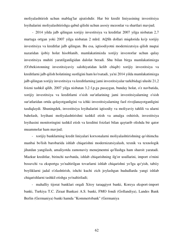 62 
 
moliyalashtirish uchun mablag'lar ajratishdir. Har bir kredit liniyasining investitsiya 
loyihalarini moliyalashtirishga qabul qilishi uchun asosiy mezonlar va shartlari mavjud; 
- 2014 yilda jalb qilingan xorijiy investitsiya va kreditlar 2007 yilga nisbatan 2,7 
martaga ortgan yoki 2007 yilga nisbatan 2 mlrd. AQSh dollari miqdorida ko'p xorijiy 
investitsiya va kreditlar jalb qilingan. Bu esa, iqtisodiyotni modernizatsiya qilish nuqtai 
nazaridan ijobiy holat hisoblanib, mamlakatimizda xorijiy investorlar uchun qulay 
investitsiya muhiti yaratilganligidan dalolat beradi. Shu bilan birga mamlakatimizga 
(O'zbekistonning investitsiyaviy salohiyatidan kelib chiqib) xorijiy investitsiya va 
kreditlarni jalb qilish holatining sustligini ham ko'rsatadi, ya'ni 2014 yilda mamlakatimizga 
jalb qilingan xorijiy investitsiya va kreditlarning jami investitsiyalar tarkibidagi ulushi 21,2 
foizni tashkil qilib, 2007 yilga nisbatan 3,2 f.p.ga pasaygan, bunday holat, o'z navbatida, 
xorijiy investitsiya va kreditlarni o'sish sur'atlarining jami investitsiyalarning o'sish 
sur'atlaridan ortda qolayotganligini va ichki investitsiyalarning faol rivojlanayotganligini 
tasdiqlaydi. Shuningdek, investitsiya loyihalarini iqtisodiy va moliyaviy tahlili va ularni 
baholash, loyihani moliyalashtirishni tashkil etish va amalga oshirish, investitsiya 
loyihasini monitoringini tashkil etish va kreditni foizlari bilan qaytarib olishda bir qator 
muammolar ham mavjud; 
- xorijiy banklarning kredit liniyalari korxonalarni moliyalashtirishning qo'shimcha 
manbai bo'lish barobarida ishlab chiqarishni modernizatsiyalash, texnik va texnologik 
jihatdan yangilash, amaliyotda zamonaviy menejmentni qo'llashga ham sharoit yaratadi. 
Mazkur kreditlar, birinchi navbatda, ishlab chiqarishning ilg'or usullarini, import o'rnini 
bosuvchi va eksportga yo'naltirilgan tovarlarni ishlab chiqarishni yo'lga qo'yish, tabiiy 
boyliklarni jadal o'zlashtirish, ishchi kuchi zich joylashgan hududlarda yangi ishlab 
chiqarishlarni tashkil etishga yo'naltiriladi; 
- mahalliy tijorat banklari orqali Xitoy taraqqiyot banki, Koreya eksport-import 
banki, Turkiya T.C. Ziraat Bankasi A.S. banki, FMO fondi (Gollandiya), Landes Bank 
Berlin (Germaniya) banki hamda "Kommertsbank" (Germaniya 
