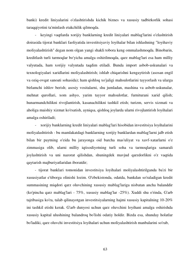 63 
 
banki) kredit liniyalarini o'zlashtirishda kichik biznes va xususiy tadbirkorlik sohasi 
taraqqiyotini ta'minlash etakchilik qilmoqda. 
- keyingi vaqtlarda xorijiy banklarning kredit liniyalari mablag'larini o'zlashtirish 
doirasida tijorat banklari faoliyatida investitsiyaviy loyihalar bilan ishlashning "loyihaviy 
moliyalashtirish" degan nom olgan yangi shakli tobora keng ommalashmoqda. Binobarin, 
kreditlash turli tarmoqlar bo'yicha amalga oshirilmoqda, qarz mablag'lari esa ham milliy 
valyutada, ham xorijiy valyutada taqdim etiladi. Bunda import asbob-uskunalari va 
texnologiyalari xaridlarini moliyalashtirish; ishlab chiqarishni kengaytirish (asosan engil 
va oziq-ovqat sanoati sohasida); ham qishloq xo'jaligi mahsulotlarini tayyorlash va ularga 
birlamchi ishlov berish; asosiy vositalarni, shu jumladan, mashina va asbob-uskunalar, 
mehnat qurollari, xom ashyo, yarim tayyor mahsulotlar, furniturani xarid qilish; 
hunarmandchilikni rivojlantirish, kasanachilikni tashkil etish; turizm, servis xizmati va 
aholiga maishiy xizmat ko'rsatish, ayniqsa, qishloq joylarda ularni rivojlantirish loyihalari 
amalga oshiriladi; 
- xorijiy banklarning kredit liniyalari mablag'lari hisobidan investitsiya loyihalarini 
moliyalashtirish - bu mamlakatdagi banklarning xorijiy banklardan mablag'larni jalb etish 
bilan bir paytning o'zida bu jarayonga oid barcha mas'uliyat va xavf-xatarlarni o'z 
zimmasiga olib, ularni milliy iqtisodiyotning turli soha va tarmoqlariga samarali 
joylashtirish va uni nazorat qilishdan, shuningdek mavjud qarzdorlikni o'z vaqtida 
qaytarish majburiyatlaridan iboratdir; 
- tijorat banklari tomonidan investitsiya loyihalari moliyalashtirilganda ba'zi bir 
xususiyatlar e'tiborga olinishi lozim. O'zbekistonda, odatda, bankdan so'raladigan kredit 
summasining miqdori qarz oluvchining xususiy mablag'lariga nisbatan ancha balanddir 
(ko'pincha qarz mablag'lari - 75%, xususiy mablag'lar -25%). Xuddi shu o'rinda, G'arb 
tajribasiga ko'ra, talab qilinayotgan investitsiyalarning hajmi xususiy kapitalning 10-20% 
ini tashkil etishi kerak. G'arb dunyosi uchun qarz oluvchini loyihani amalga oshirishda 
xususiy kapital ulushining balandroq bo'lishi odatiy holdir. Bizda esa, shunday holatlar 
bo'ladiki, qarz oluvchi investitsiya loyihalari uchun moliyalashtirish manbalarini so'rab, 
