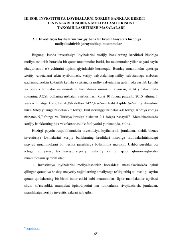 III BOB. INVESTITSIYA LOYIHALARNI XORIJIY BANKLAR KREDIT 
LINIYALARI HISOBIGA MOLIYALASHTIRISHNI 
TAKOMILLASHTIRISH MASALALARI 
 
3.1. Investitsiya loyihalarini xorijiy banklar kredit liniyalari hisobiga 
moliyalashtirish jarayonidagi muammolar 
 
Bugungi kunda investitsiya loyihalarini xorijiy banklarning kreditlari hisobiga 
moliyalashtirish borasida bir qator muammolar borki, bu muammolar yillar o'tgani sayin 
chuqurlashib o'z echimini topishi qiyinlashib bormoqda. Bunday muammolar qatoriga 
xorijiy valyutalarni erkin ayriboshlash, xorijiy valyutalarning milliy valyutamizga nisbatan 
qadrining keskin ko'tarilib ketishi va aksincha milliy valyutaning qadri juda pastlab ketishi 
va boshqa bir qator muammolarni kiritishimiz mumkin. Xususan, 2014 yil davomida 
so'mning AQSh dollariga nisbatan ayirboshlash kursi 10 foizga pasayib, 2015 yilning 1 
yanvar holatiga ko'ra, bir AQSh dollari 2422,4 so'mni tashkil qildi. So'mning almashuv 
kursi Xitoy yuaniga nisbatan 7,2 foizga, funt sterlingga nisbatan 4,0 foizga, Koreya voniga 
nisbatan 5,7 foizga va Turkiya lirasiga nisbatan 2,1 foizga pasaydi40. Mamlakatimizda 
xorijiy banklarning 6 ta vakolatxonasi o'z faoliyatini yuritmoqda, xolos. 
Hozirgi paytda respublikamizda investitsiya loyihalarini, jumladan, kichik biznes 
investitsiya loyihalarini xorijiy banklarning kreditlari hisobiga moliyalashtirishdagi 
mavjud muammolarni bir nechta guruhlarga bo'lishimiz mumkin. Ushbu guruhlar o'z 
ichiga moliyaviy, texnikaviy, siyosiy, tashkiliy va bir qator ijtimoiy-iqtisodiy 
muammolarni qamrab oladi. 
1. Investitsiya loyihalarini moliyalashtirish borasidagi mamlakatimizda qabul 
qilingan qonun va boshqa me'yoriy xujjatlarning amaliyotga to'liq tatbiq etilmasligi, ayrim 
qonun-qoidalarning bir-birini inkor etishi kabi muammolar. Ilg'or mamlakatlar tajribasi 
shuni ko'rsatadiki, mamlakat iqtisodiyotini har tomonlama rivojlantirish, jumladan, 
mamlakatga xorijiy investitsiyalarni jalb qilish 
 
 
 
 
 
 
 
 
 
40 http://cbu.uz. 
65 
