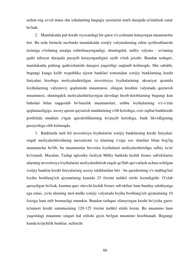 66 
 
uchun eng avval mana shu sohalarning huquqiy asoslarini etarli darajada ta'minlash zarur 
bo'ladi. 
2. Mamlakatda pul-kredit siyosatidagi bir qator o'z echimini kutayotgan muammolar 
bor. Bu erda birinchi navbatda mamlakatda xorijiy valyutalarning erkin ayriboshlanishi 
tizimiga o'tishning amalga oshirilmayotganligi, shuningdek, milliy valyuta - so'mning 
qadri nihoyat darajada pasayib ketayotganligini aytib o'tish joizdir. Bundan tashqari, 
mamlakatda pulning qadrsizlanishi darajasi yuqoriligi saqlanib kolmoqda. Shu sababli, 
bugungi kunga kelib respublika tijorat banklari tomonidan xorijiy banklarning kredit 
liniyalari hisobiga moliyalashtirilgan investitsiya loyihalarining aksariyat qismida 
loyihalarning valyutaviy qoplanishi muammosi, olingan kreditni valyutada qaytarish 
muammosi, shuningdek moliyalashtirlayotgan davrdagi hisob-kitoblarning bugungi kun 
baholari bilan taqqoslab bo'lmaslik muammolari, ushbu loyihalarning o'z-o'zini 
qoplamasligiga, asosiy qarzni qaytarish muddatining o'tib ketishiga, oxir-oqibat bank kredit 
portfelida muddati o'tgan qarzdorliklarning ko'payib ketishiga, bank likvidligining 
pasayishiga olib kelmoqda. 
3. Banklarda turli hil investitsiya loyihalarini xorijiy banklarning kredit liniyalari 
orqali moliyalashtirishning mexanizmi va ularning o'ziga xos shartlari bilan bog'liq 
muammolar bo'lib, bu muammolar bevosita loyihalarni moliyalashtirishga salbiy ta'sir 
ko'rsatadi. Masalan, Tashqi iqtisodiy faoliyat Milliy bankida kichik biznes sub'ektlarini 
ularning investitsiya loyihalarini moliyalashtirish orqali qo'llab-quvvatlash uchun ochilgan 
xorijiy banklar kredit liniyalarinig asosiy talablaridan biri - bu qarzdorning o'z mablag'lari 
loyiha boshlang'ich qiymatining kamida 25 foizini tashkil etishi lozimligidir. O'ylab 
qaraydigan bo'lsak, hamma qarz oluvchi kichik biznes sub'ektlari ham bunday salohiyatga 
ega emas, ya'ni ularning mol-mulki xorijiy valyutada loyiha boshlang'ich qiymatining 10 
foiziga ham etib bormasligi mumkin. Bundan tashqari olinayotgan kredit bo'yicha garov 
ta'minoti kredit summasining 120-125 foizini tashkil etishi lozim. Bu muammo ham 
yuqoridagi muammo singari hal etilishi qiyin bo'lgan muammo hisoblanadi. Bugungi 
kunda ko'pchilik banklar, uchinchi 
