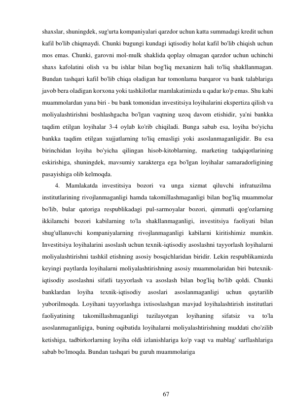 67 
 
shaxslar, shuningdek, sug'urta kompaniyalari qarzdor uchun katta summadagi kredit uchun 
kafil bo'lib chiqmaydi. Chunki bugungi kundagi iqtisodiy holat kafil bo'lib chiqish uchun 
mos emas. Chunki, garovni mol-mulk shaklida qoplay olmagan qarzdor uchun uchinchi 
shaxs kafolatini olish va bu ishlar bilan bog'liq mexanizm hali to'liq shakllanmagan. 
Bundan tashqari kafil bo'lib chiqa oladigan har tomonlama barqaror va bank talablariga 
javob bera oladigan korxona yoki tashkilotlar mamlakatimizda u qadar ko'p emas. Shu kabi 
muammolardan yana biri - bu bank tomonidan investitsiya loyihalarini ekspertiza qilish va 
moliyalashtirishni boshlashgacha bo'lgan vaqtning uzoq davom etishidir, ya'ni bankka 
taqdim etilgan loyihalar 3-4 oylab ko'rib chiqiladi. Bunga sabab esa, loyiha bo'yicha 
bankka taqdim etilgan xujjatlarning to'liq emasligi yoki asoslanmaganligidir. Bu esa 
birinchidan loyiha bo'yicha qilingan hisob-kitoblarning, marketing tadqiqotlarining 
eskirishiga, shuningdek, mavsumiy xarakterga ega bo'lgan loyihalar samaradorligining 
pasayishiga olib kelmoqda. 
4. Mamlakatda investitsiya   bozori   va   unga   xizmat   qiluvchi   infratuzilma 
institutlarining rivojlanmaganligi hamda takomillashmaganligi bilan bog'liq muammolar 
bo'lib, bular qatoriga respublikadagi pul-sarmoyalar bozori, qimmatli qog'ozlarning 
ikkilamchi bozori kabilarning to'la shakllanmaganligi, investitsiya faoliyati bilan 
shug'ullanuvchi kompaniyalarning rivojlanmaganligi kabilarni kiritishimiz mumkin. 
Investitsiya loyihalarini asoslash uchun texnik-iqtisodiy asoslashni tayyorlash loyihalarni 
moliyalashtirishni tashkil etishning asosiy bosqichlaridan biridir. Lekin respublikamizda 
keyingi paytlarda loyihalarni moliyalashtirishning asosiy muammolaridan biri bu texnik-
iqtisodiy asoslashni sifatli tayyorlash va asoslash bilan bog'liq bo'lib qoldi. Chunki 
banklardan 
loyiha 
texnik-iqtisodiy 
asoslari 
asoslanmaganligi 
uchun 
qaytarilib 
yuborilmoqda. Loyihani tayyorlashga ixtisoslashgan mavjud loyihalashtirish institutlari 
faoliyatining 
takomillashmaganligi 
tuzilayotgan 
loyihaning 
sifatsiz 
va 
to'la 
asoslanmaganligiga, buning oqibatida loyihalarni moliyalashtirishning muddati cho'zilib 
ketishiga, tadbirkorlarning loyiha oldi izlanishlariga ko'p vaqt va mablag' sarflashlariga 
sabab bo'lmoqda. Bundan tashqari bu guruh muammolariga 
