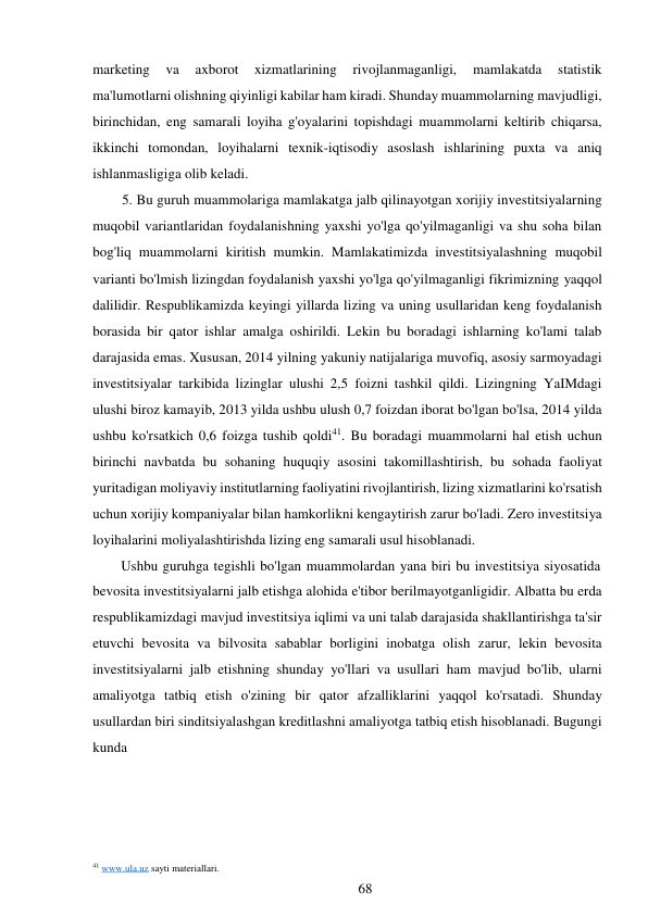 marketing 
va 
axborot 
xizmatlarining 
rivojlanmaganligi, 
mamlakatda 
statistik 
ma'lumotlarni olishning qiyinligi kabilar ham kiradi. Shunday muammolarning mavjudligi, 
birinchidan, eng samarali loyiha g'oyalarini topishdagi muammolarni keltirib chiqarsa, 
ikkinchi tomondan, loyihalarni texnik-iqtisodiy asoslash ishlarining puxta va aniq 
ishlanmasligiga olib keladi. 
5. Bu guruh muammolariga mamlakatga jalb qilinayotgan xorijiy investitsiyalarning 
muqobil variantlaridan foydalanishning yaxshi yo'lga qo'yilmaganligi va shu soha bilan 
bog'liq muammolarni kiritish mumkin. Mamlakatimizda investitsiyalashning muqobil 
varianti bo'lmish lizingdan foydalanish yaxshi yo'lga qo'yilmaganligi fikrimizning yaqqol 
dalilidir. Respublikamizda keyingi yillarda lizing va uning usullaridan keng foydalanish 
borasida bir qator ishlar amalga oshirildi. Lekin bu boradagi ishlarning ko'lami talab 
darajasida emas. Xususan, 2014 yilning yakuniy natijalariga muvofiq, asosiy sarmoyadagi 
investitsiyalar tarkibida lizinglar ulushi 2,5 foizni tashkil qildi. Lizingning YaIMdagi 
ulushi biroz kamayib, 2013 yilda ushbu ulush 0,7 foizdan iborat bo'lgan bo'lsa, 2014 yilda 
ushbu ko'rsatkich 0,6 foizga tushib qoldi41. Bu boradagi muammolarni hal etish uchun 
birinchi navbatda bu sohaning huquqiy asosini takomillashtirish, bu sohada faoliyat 
yuritadigan moliyaviy institutlarning faoliyatini rivojlantirish, lizing xizmatlarini ko'rsatish 
uchun xorijiy kompaniyalar bilan hamkorlikni kengaytirish zarur bo'ladi. Zero investitsiya 
loyihalarini moliyalashtirishda lizing eng samarali usul hisoblanadi. 
Ushbu guruhga tegishli bo'lgan muammolardan yana biri bu investitsiya siyosatida 
bevosita investitsiyalarni jalb etishga alohida e'tibor berilmayotganligidir. Albatta bu erda 
respublikamizdagi mavjud investitsiya iqlimi va uni talab darajasida shakllantirishga ta'sir 
etuvchi bevosita va bilvosita sabablar borligini inobatga olish zarur, lekin bevosita 
investitsiyalarni jalb etishning shunday yo'llari va usullari ham mavjud bo'lib, ularni 
amaliyotga tatbiq etish o'zining bir qator afzalliklarini yaqqol ko'rsatadi. Shunday 
usullardan biri sinditsiyalashgan kreditlashni amaliyotga tatbiq etish hisoblanadi. Bugungi 
kunda 
 
 
 
 
 
 
 
41 www.ula.uz sayti materiallari. 
68 
