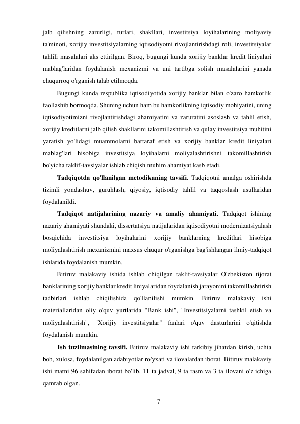 7 
 
jalb qilishning zarurligi, turlari, shakllari, investitsiya loyihalarining moliyaviy 
ta'minoti, xorijiy investitsiyalarning iqtisodiyotni rivojlantirishdagi roli, investitsiyalar 
tahlili masalalari aks ettirilgan. Biroq, bugungi kunda xorijiy banklar kredit liniyalari 
mablag'laridan foydalanish mexanizmi va uni tartibga solish masalalarini yanada 
chuqurroq o'rganish talab etilmoqda. 
Bugungi kunda respublika iqtisodiyotida xorijiy banklar bilan o'zaro hamkorlik 
faollashib bormoqda. Shuning uchun ham bu hamkorlikning iqtisodiy mohiyatini, uning 
iqtisodiyotimizni rivojlantirishdagi ahamiyatini va zaruratini asoslash va tahlil etish, 
xorijiy kreditlarni jalb qilish shakllarini takomillashtirish va qulay investitsiya muhitini 
yaratish yo'lidagi muammolarni bartaraf etish va xorijiy banklar kredit liniyalari 
mablag'lari hisobiga investitsiya loyihalarni moliyalashtirishni takomillashtirish 
bo'yicha taklif-tavsiyalar ishlab chiqish muhim ahamiyat kasb etadi. 
Tadqiqotda qo'llanilgan metodikaning tavsifi. Tadqiqotni amalga oshirishda 
tizimli yondashuv, guruhlash, qiyosiy, iqtisodiy tahlil va taqqoslash usullaridan 
foydalanildi. 
Tadqiqot natijalarining nazariy va amaliy ahamiyati. Tadqiqot ishining 
nazariy ahamiyati shundaki, dissertatsiya natijalaridan iqtisodiyotni modernizatsiyalash 
bosqichida 
investitsiya 
loyihalarini 
xorijiy 
banklarning 
kreditlari 
hisobiga 
moliyalashtirish mexanizmini maxsus chuqur o'rganishga bag'ishlangan ilmiy-tadqiqot 
ishlarida foydalanish mumkin. 
Bitiruv malakaviy ishida ishlab chiqilgan taklif-tavsiyalar O'zbekiston tijorat 
banklarining xorijiy banklar kredit liniyalaridan foydalanish jarayonini takomillashtirish 
tadbirlari 
ishlab 
chiqilishida 
qo'llanilishi 
mumkin. 
Bitiruv 
malakaviy 
ishi 
materiallaridan oliy o'quv yurtlarida "Bank ishi", "Investitsiyalarni tashkil etish va 
moliyalashtirish", "Xorijiy investitsiyalar" fanlari o'quv dasturlarini o'qitishda 
foydalanish mumkin. 
Ish tuzilmasining tavsifi. Bitiruv malakaviy ishi tarkibiy jihatdan kirish, uchta 
bob, xulosa, foydalanilgan adabiyotlar ro'yxati va ilovalardan iborat. Bitiruv malakaviy 
ishi matni 96 sahifadan iborat bo'lib, 11 ta jadval, 9 ta rasm va 3 ta ilovani o'z ichiga 
qamrab olgan. 
