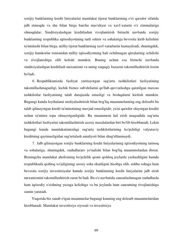 69 
 
xorijiy banklarning kredit liniyalarini mamlakat tijorat banklarining o'zi qarzdor sifatida 
jalb etmoqda va shu bilan birga barcha mas'uliyat va xavf-xatarni o'z zimmalariga 
olmoqdalar. Sinditsiyalashgan kreditlashni rivojlantirish birinchi navbatda xorijiy 
banklarning respublika iqtisodiyotining turli sektor va sohalariga bevosita kirib kelishini 
ta'minlashi bilan birga, milliy tijorat banklarning xavf-xatarlarini kamaytiradi, shuningdek, 
xorijiy hamkorlar tomonidan milliy iqtisodiyotning hali ochilmagan qirralarinig ochilishi 
va rivojlanishiga olib kelishi mumkin. Buning uchun esa birinchi navbatda 
sinditsiyalashgan kreditlash mexanizmi va uning xuquqiy bazasini takomillashtirish lozim 
bo'ladi. 
6. Respublikamizda faoliyat yuritayotgan sug'urta tashkilotlari faoliyatining 
takomillashmaganligi, kichik biznes sub'ektlarini qo'llab-quvvatlashga qaratilgan maxsus 
tashkilotlar faoliyatining talab darajasida emasligi va boshqalarni kiritish mumkin. 
Bugungi kunda loyihalarni moliyalashtirish bilan bog'liq muammolarning eng dolzarbi bu 
talab qilinayotgan kredit ta'minotining mavjud emasligidir, ya'ni qarzdor olayotgan krediti 
uchun ta'minot topa olmayotganligidir. Bu muammoni hal etish maqsadida sug'urta 
tashkilotlari faoliyatini takomillashtirish asosiy masalalardan biri bo'lib hisoblanadi. Lekin 
bugungi kunda mamlakatimizdagi sug'urta tashkilotlarining ko'pchiligi valyutaviy 
kreditning qaytmasligidan sug'urtalash amaliyoti bilan shug'ullanmaydi. 
7. Jalb qilinayotgan xorijiy banklarning kredit liniyalarining iqtisodiyotning tarmoq 
va sohalariga, shuningdek, xududlararo yo'nalishi bilan bog'liq muammolardan iborat. 
Bizningcha mamlakat aholisining ko'pchilik qismi qishloq joylarda yashashligini hamda 
respublikada qishloq xo'jaligining asosiy soha ekanligini hisobga olib, ushbu sohaga ham 
bevosita xorijiy investitsiyalar hamda xorijiy banklarning kredit liniyalarini jalb etish 
mexanizmini takomillashtirish zarur bo'ladi. Bu o'z navbatida sanoatlashmagan xududlarda 
ham iqtisodiy o'sishning yuzaga kelishiga va bu joylarda ham sanoatning rivojlanishiga 
zamin yaratadi. 
Yuqorida biz sanab o'tgan muammolar bugungi kunning eng dolzarb muammolaridan 
hisoblanadi. Mamlakat investitsiya siyosati va investitsiya 
