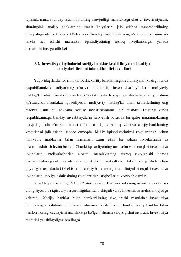 70 
 
iqlimida mana shunday muammolarning mavjudligi mamlakatga chet el investitsiyalari, 
shuningdek, xorijiy banklarning kredit liniyalarini jalb etishda samaradorlikning 
pasayishiga olib kelmoqda. O'ylaymizki bunday muammolarning o'z vaqtida va samarali 
tarzda 
hal 
etilishi 
mamlakat 
iqtisodiyotining 
tezroq 
rivojlanishiga, 
yanada 
barqarorlashuviga olib keladi. 
 
3.2. Investitsiya loyihalarini xorijiy banklar kredit liniyalari hisobiga 
moliyalashtirishni takomillashtirish yo'llari 
 
Yuqoridagilardan ko'rinib turibdiki, xorijiy banklarning kredit liniyalari xozirgi kunda 
respublikamiz iqtisodiyotining soha va tamoqlaridagi investitsiya loyihalarini moliyaviy 
mablag'lar bilan ta'minlashda muhim o'rin tutmoqda. Rivojlangan davlatlar amaliyoti shuni 
ko'rsatadiki, mamlakat iqtisodiyotini moliyaviy mablag'lar bilan ta'minlashning eng 
maqbul usuli bu bevosita xorijiy investitsiyalarni jalb etishdir. Bugungi kunda 
respublikamizga bunday investitsiyalarni jalb etish borasida bir qator muammolarning 
mavjudligi, ular o'rniga hukumat kafolati ostidagi chet el qarzlari va xorijiy banklarning 
kreditlarini jalb etishni taqozo etmoqda. Milliy iqtisodiyotimizni rivojlantirish uchun 
moliyaviy mablag'lar bilan ta'minlash zarur ekan bu sohani rivojlantirish va 
takomillashtirish lozim bo'ladi. Chunki iqtisodiyotning turli soha va tarmoqlari investitsiya 
loyihalarini 
moliyalashtirish 
albatta, 
mamlakatning 
tezroq 
rivojlanishi 
hamda 
barqarorlashuviga olib keladi va uning istiqbolini yuksaltiradi. Fikrimizning isboti uchun 
quyidagi masalalarda O'zbekistonda xorijiy banklarning kredit liniyalari orqali investitsiya 
loyihalarini moliyalashtirishning rivojlantirish istiqbollarini ko'rib chiqamiz: 
Investitsiya muhitining takomillashib borishi. Har bir davlatning investitsiya sharoiti 
uning siyosiy va iqtisodiy barqarorligidan kelib chiqadi va bu investitsiya muhitini vujudga 
keltiradi. Xorijiy banklar bilan hamkorlikning rivojlanishi mamlakat investitsiya 
muhitining yaxshilanishida muhim ahamiyat kasb etadi. Chunki xorijiy banklar bilan 
hamkorlikning kuchayishi mamlakatga bo'lgan ishonch va qiziqishni orttiradi. Investitsiya 
muhitini yaxshilaydigan omillarga 
