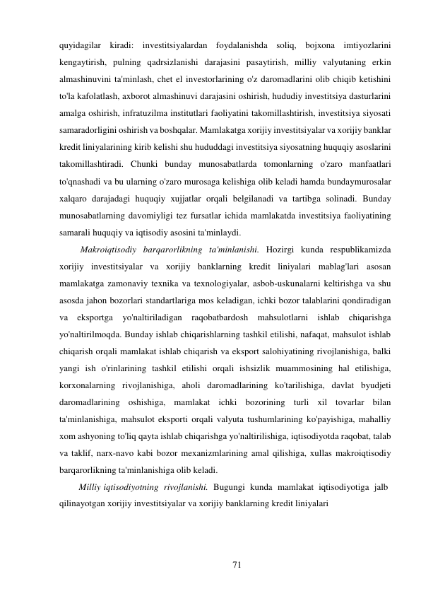 71 
 
quyidagilar kiradi: investitsiyalardan foydalanishda soliq, bojxona imtiyozlarini 
kengaytirish, pulning qadrsizlanishi darajasini pasaytirish, milliy valyutaning erkin 
almashinuvini ta'minlash, chet el investorlarining o'z daromadlarini olib chiqib ketishini 
to'la kafolatlash, axborot almashinuvi darajasini oshirish, hududiy investitsiya dasturlarini 
amalga oshirish, infratuzilma institutlari faoliyatini takomillashtirish, investitsiya siyosati 
samaradorligini oshirish va boshqalar. Mamlakatga xorijiy investitsiyalar va xorijiy banklar 
kredit liniyalarining kirib kelishi shu hududdagi investitsiya siyosatning huquqiy asoslarini 
takomillashtiradi. Chunki bunday munosabatlarda tomonlarning o'zaro manfaatlari 
to'qnashadi va bu ularning o'zaro murosaga kelishiga olib keladi hamda bunday murosalar 
xalqaro darajadagi huquqiy xujjatlar orqali belgilanadi va tartibga solinadi. Bunday 
munosabatlarning davomiyligi tez fursatlar ichida mamlakatda investitsiya faoliyatining 
samarali huquqiy va iqtisodiy asosini ta'minlaydi. 
Makroiqtisodiy barqarorlikning ta'minlanishi. Hozirgi kunda respublikamizda 
xorijiy investitsiyalar va xorijiy banklarning kredit liniyalari mablag'lari asosan 
mamlakatga zamonaviy texnika va texnologiyalar, asbob-uskunalarni keltirishga va shu 
asosda jahon bozorlari standartlariga mos keladigan, ichki bozor talablarini qondiradigan 
va eksportga yo'naltiriladigan raqobatbardosh mahsulotlarni ishlab chiqarishga 
yo'naltirilmoqda. Bunday ishlab chiqarishlarning tashkil etilishi, nafaqat, mahsulot ishlab 
chiqarish orqali mamlakat ishlab chiqarish va eksport salohiyatining rivojlanishiga, balki 
yangi ish o'rinlarining tashkil etilishi orqali ishsizlik muammosining hal etilishiga, 
korxonalarning rivojlanishiga, aholi daromadlarining ko'tarilishiga, davlat byudjeti 
daromadlarining oshishiga, mamlakat ichki bozorining turli xil tovarlar bilan 
ta'minlanishiga, mahsulot eksporti orqali valyuta tushumlarining ko'payishiga, mahalliy 
xom ashyoning to'liq qayta ishlab chiqarishga yo'naltirilishiga, iqtisodiyotda raqobat, talab 
va taklif, narx-navo kabi bozor mexanizmlarining amal qilishiga, xullas makroiqtisodiy 
barqarorlikning ta'minlanishiga olib keladi. 
Milliy iqtisodiyotning rivojlanishi. Bugungi kunda mamlakat iqtisodiyotiga jalb 
qilinayotgan xorijiy investitsiyalar va xorijiy banklarning kredit liniyalari 
