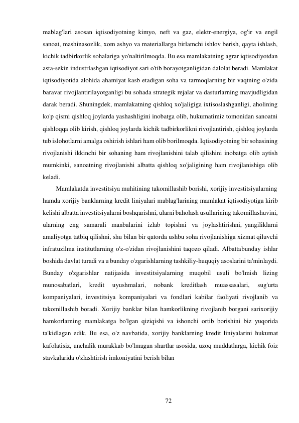 72 
 
mablag'lari asosan iqtisodiyotning kimyo, neft va gaz, elektr-energiya, og'ir va engil 
sanoat, mashinasozlik, xom ashyo va materiallarga birlamchi ishlov berish, qayta ishlash, 
kichik tadbirkorlik sohalariga yo'naltirilmoqda. Bu esa mamlakatning agrar iqtisodiyotdan 
asta-sekin industrlashgan iqtisodiyot sari o'tib borayotganligidan dalolat beradi. Mamlakat 
iqtisodiyotida alohida ahamiyat kasb etadigan soha va tarmoqlarning bir vaqtning o'zida 
baravar rivojlantirilayotganligi bu sohada strategik rejalar va dasturlarning mavjudligidan 
darak beradi. Shuningdek, mamlakatning qishloq xo'jaligiga ixtisoslashganligi, aholining 
ko'p qismi qishloq joylarda yashashligini inobatga olib, hukumatimiz tomonidan sanoatni 
qishloqqa olib kirish, qishloq joylarda kichik tadbirkorlikni rivojlantirish, qishloq joylarda 
tub islohotlarni amalga oshirish ishlari ham olib borilmoqda. Iqtisodiyotning bir sohasining 
rivojlanishi ikkinchi bir sohaning ham rivojlanishini talab qilishini inobatga olib aytish 
mumkinki, sanoatning rivojlanishi albatta qishloq xo'jaligining ham rivojlanishiga olib 
keladi. 
Mamlakatda investitsiya muhitining takomillashib borishi, xorijiy investitsiyalarning 
hamda xorijiy banklarning kredit liniyalari mablag'larining mamlakat iqtisodiyotiga kirib 
kelishi albatta investitsiyalarni boshqarishni, ularni baholash usullarining takomillashuvini, 
ularning eng samarali manbalarini izlab topishni va joylashtirishni, yangiliklarni 
amaliyotga tatbiq qilishni, shu bilan bir qatorda ushbu soha rivojlanishiga xizmat qiluvchi 
infratuzilma institutlarning o'z-o'zidan rivojlanishini taqozo qiladi. Albatta bunday ishlar 
boshida davlat turadi va u bunday o'zgarishlarning tashkiliy-huquqiy asoslarini ta'minlaydi. 
Bunday o'zgarishlar natijasida investitsiyalarning muqobil usuli bo'lmish lizing 
munosabatlari, 
kredit 
uyushmalari, 
nobank 
kreditlash 
muassasalari, 
sug'urta 
kompaniyalari, investitsiya kompaniyalari va fondlari kabilar faoliyati rivojlanib va 
takomillashib boradi. Xorijiy banklar bilan hamkorlikning rivojlanib borgani sari xorijiy 
hamkorlarning mamlakatga bo'lgan qiziqishi va ishonchi ortib borishini biz yuqorida 
ta'kidlagan edik. Bu esa, o'z navbatida, xorijiy banklarning kredit liniyalarini hukumat 
kafolatisiz, unchalik murakkab bo'lmagan shartlar asosida, uzoq muddatlarga, kichik foiz 
stavkalarida o'zlashtirish imkoniyatini berish bilan 
