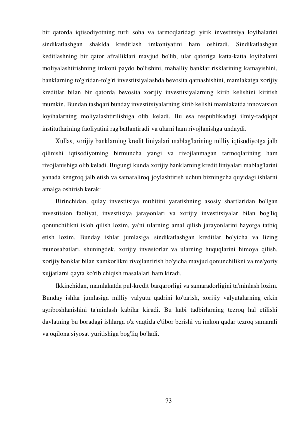 73 
 
bir qatorda iqtisodiyotning turli soha va tarmoqlaridagi yirik investitsiya loyihalarini 
sindikatlashgan shaklda kreditlash imkoniyatini ham oshiradi. Sindikatlashgan 
keditlashning bir qator afzalliklari mavjud bo'lib, ular qatoriga katta-katta loyihalarni 
moliyalashtirishning imkoni paydo bo'lishini, mahalliy banklar risklarining kamayishini, 
banklarning to'g'ridan-to'g'ri investitsiyalashda bevosita qatnashishini, mamlakatga xorijiy 
kreditlar bilan bir qatorda bevosita xorijiy investitsiyalarning kirib kelishini kiritish 
mumkin. Bundan tashqari bunday investitsiyalarning kirib kelishi mamlakatda innovatsion 
loyihalarning moliyalashtirilishiga olib keladi. Bu esa respublikadagi ilmiy-tadqiqot 
institutlarining faoliyatini rag'batlantiradi va ularni ham rivojlanishga undaydi. 
Xullas, xorijiy banklarning kredit liniyalari mablag'larining milliy iqtisodiyotga jalb 
qilinishi iqtisodiyotning birmuncha yangi va rivojlanmagan tarmoqlarining ham 
rivojlanishiga olib keladi. Bugungi kunda xorijiy banklarning kredit liniyalari mablag'larini 
yanada kengroq jalb etish va samaraliroq joylashtirish uchun bizningcha quyidagi ishlarni 
amalga oshirish kerak: 
Birinchidan, qulay investitsiya muhitini yaratishning asosiy shartlaridan bo'lgan 
investitsion faoliyat, investitsiya jarayonlari va xorijiy investitsiyalar bilan bog'liq 
qonunchilikni isloh qilish lozim, ya'ni ularning amal qilish jarayonlarini hayotga tatbiq 
etish lozim. Bunday ishlar jumlasiga sindikatlashgan kreditlar bo'yicha va lizing 
munosabatlari, shuningdek, xorijiy investorlar va ularning huquqlarini himoya qilish, 
xorijiy banklar bilan xamkorlikni rivojlantirish bo'yicha mavjud qonunchilikni va me'yoriy 
xujjatlarni qayta ko'rib chiqish masalalari ham kiradi. 
Ikkinchidan, mamlakatda pul-kredit barqarorligi va samaradorligini ta'minlash lozim. 
Bunday ishlar jumlasiga milliy valyuta qadrini ko'tarish, xorijiy valyutalarning erkin 
ayriboshlanishini ta'minlash kabilar kiradi. Bu kabi tadbirlarning tezroq hal etilishi 
davlatning bu boradagi ishlarga o'z vaqtida e'tibor berishi va imkon qadar tezroq samarali 
va oqilona siyosat yuritishiga bog'liq bo'ladi. 
