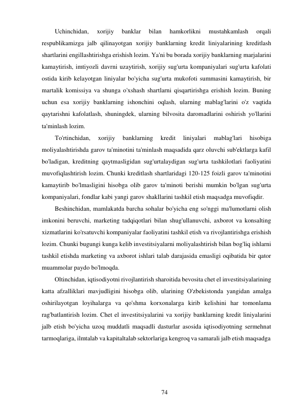 74 
 
Uchinchidan, 
xorijiy 
banklar 
bilan 
hamkorlikni 
mustahkamlash 
orqali 
respublikamizga jalb qilinayotgan xorijiy banklarning kredit liniyalarining kreditlash 
shartlarini engillashtirishga erishish lozim. Ya'ni bu borada xorijiy banklarning marjalarini 
kamaytirish, imtiyozli davrni uzaytirish, xorijiy sug'urta kompaniyalari sug'urta kafolati 
ostida kirib kelayotgan liniyalar bo'yicha sug'urta mukofoti summasini kamaytirish, bir 
martalik komissiya va shunga o'xshash shartlarni qisqartirishga erishish lozim. Buning 
uchun esa xorijiy banklarning ishonchini oqlash, ularning mablag'larini o'z vaqtida 
qaytarishni kafolatlash, shuningdek, ularning bilvosita daromadlarini oshirish yo'llarini 
ta'minlash lozim. 
To'rtinchidan, 
xorijiy 
banklarning 
kredit 
liniyalari 
mablag'lari 
hisobiga 
moliyalashtirishda garov ta'minotini ta'minlash maqsadida qarz oluvchi sub'ektlarga kafil 
bo'ladigan, kreditning qaytmasligidan sug'urtalaydigan sug'urta tashkilotlari faoliyatini 
muvofiqlashtirish lozim. Chunki kreditlash shartlaridagi 120-125 foizli garov ta'minotini 
kamaytirib bo'lmasligini hisobga olib garov ta'minoti berishi mumkin bo'lgan sug'urta 
kompaniyalari, fondlar kabi yangi garov shakllarini tashkil etish maqsadga muvofiqdir. 
Beshinchidan, mamlakatda barcha sohalar bo'yicha eng so'nggi ma'lumotlarni olish 
imkonini beruvchi, marketing tadqiqotlari bilan shug'ullanuvchi, axborot va konsalting 
xizmatlarini ko'rsatuvchi kompaniyalar faoliyatini tashkil etish va rivojlantirishga erishish 
lozim. Chunki bugungi kunga kelib investitsiyalarni moliyalashtirish bilan bog'liq ishlarni 
tashkil etishda marketing va axborot ishlari talab darajasida emasligi oqibatida bir qator 
muammolar paydo bo'lmoqda. 
Oltinchidan, iqtisodiyotni rivojlantirish sharoitida bevosita chet el investitsiyalarining 
katta afzalliklari mavjudligini hisobga olib, ularining O'zbekistonda yangidan amalga 
oshirilayotgan loyihalarga va qo'shma korxonalarga kirib kelishini har tomonlama 
rag'batlantirish lozim. Chet el investitsiyalarini va xorijiy banklarning kredit liniyalarini 
jalb etish bo'yicha uzoq muddatli maqsadli dasturlar asosida iqtisodiyotning sermehnat 
tarmoqlariga, ilmtalab va kapitaltalab sektorlariga kengroq va samarali jalb etish maqsadga 
