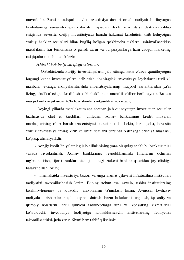 75 
 
muvofiqdir. Bundan tashqari, davlat investitsiya dasturi orqali moliyalashtirilayotgan 
loyihalarning samaradorligini oshirish maqsadida davlat investitsiya dasturini ishlab 
chiqishda bevosita xorijiy investitsiyalar hamda hukumat kafolatisiz kirib kelayotgan 
xorijiy banklar resurslari bilan bog'liq bo'lgan qo'shimcha risklarni minimallashtirish 
masalalarini har tomonlama o'rganish zarur va bu jarayonlarga ham chuqur marketing 
tadqiqotlarini tatbiq etish lozim. 
Uchinchi bob bo 'yicha qisqa xulosalar: 
- 
O'zbekistonda xorijiy investitsiyalarni jalb etishga katta e'tibor qaratilayotgan 
bugungi kunda investitsiyalarni jalb etish, shuningdek, investitsiya loyihalarini turli xil 
manbalar evaziga moliyalashtirishda investitsiyalarning muqobil variantlaridan ya'ni 
lizing, sindikatlashgan kreditlash kabi shakllardan unchalik e'tibor berilmayotir. Bu esa 
mavjud imkoniyatlardan to'la foydalanilmayotganlikni ko'rsatadi; 
- keyingi yillarda mamlakatimizga chetdan jalb qilinayotgan investitsion resurslar 
tuzilmasida chet el kreditlari, jumladan, xorijiy banklarning kredit liniyalari 
mablag'larining o'sib borish tendentsiyasi kuzatilmoqda. Lekin, bizningcha, bevosita 
xorijiy investitsiyalarning kirib kelishini sezilarli darajada o'stirishga erishish masalasi, 
ko'proq, ahamiyatlidir; 
- xorijiy kredit liniyalarning jalb qilinishining yana bir qulay shakli bu bank tizimini 
yanada rivojlantirish. Xorijiy banklarning respublikamizda filiallarini ochishni 
rag'batlantirish, tijorat banklarimizni jahondagi etakchi banklar qatoridan joy olishiga 
harakat qilish lozim; 
- mamlakatda investitsiya bozori va unga xizmat qiluvchi infratuzilma institutlari 
faoliyatini takomillashtirish lozim. Buning uchun esa, avvalo, ushbu institutlarning 
tashkiliy-huquqiy va iqtisodiy jarayonlarini ta'minlash lozim. Ayniqsa, loyihaviy 
moliyalashtirish bilan bog'liq loyihalashtirish, bozor holatlarini o'rganish, iqtisodiy va 
ijtimoiy holatlarni tahlil qiluvchi tadbirkorlarga turli xil konsalting xizmatlarini 
ko'rsatuvchi, 
investitsiya 
faoliyatiga 
ko'maklashuvchi 
institutlarning 
faoliyatini 
takomillashtirish juda zarur. Shuni ham taklif qilishimiz 
