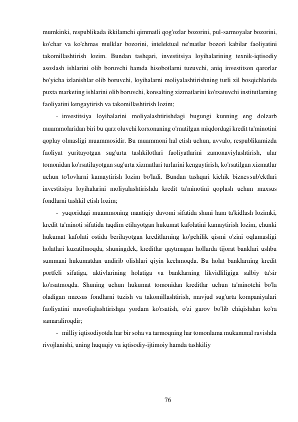 76 
 
mumkinki, respublikada ikkilamchi qimmatli qog'ozlar bozorini, pul-sarmoyalar bozorini, 
ko'char va ko'chmas mulklar bozorini, intelektual ne'matlar bozori kabilar faoliyatini 
takomillashtirish lozim. Bundan tashqari, investitsiya loyihalarining texnik-iqtisodiy 
asoslash ishlarini olib boruvchi hamda hisobotlarni tuzuvchi, aniq investitson qarorlar 
bo'yicha izlanishlar olib boruvchi, loyihalarni moliyalashtirishning turli xil bosqichlarida 
puxta marketing ishlarini olib boruvchi, konsalting xizmatlarini ko'rsatuvchi institutlarning 
faoliyatini kengaytirish va takomillashtirish lozim; 
- investitsiya loyihalarini moliyalashtirishdagi bugungi kunning eng dolzarb 
muammolaridan biri bu qarz oluvchi korxonaning o'rnatilgan miqdordagi kredit ta'minotini 
qoplay olmasligi muammosidir. Bu muammoni hal etish uchun, avvalo, respublikamizda 
faoliyat yuritayotgan sug'urta tashkilotlari faoliyatlarini zamonaviylashtirish, ular 
tomonidan ko'rsatilayotgan sug'urta xizmatlari turlarini kengaytirish, ko'rsatilgan xizmatlar 
uchun to'lovlarni kamaytirish lozim bo'ladi. Bundan tashqari kichik biznes sub'ektlari 
investitsiya loyihalarini moliyalashtirishda kredit ta'minotini qoplash uchun maxsus 
fondlarni tashkil etish lozim; 
- yuqoridagi muammoning mantiqiy davomi sifatida shuni ham ta'kidlash lozimki, 
kredit ta'minoti sifatida taqdim etilayotgan hukumat kafolatini kamaytirish lozim, chunki 
hukumat kafolati ostida berilayotgan kreditlarning ko'pchilik qismi o'zini oqlamasligi 
holatlari kuzatilmoqda, shuningdek, kreditlar qaytmagan hollarda tijorat banklari ushbu 
summani hukumatdan undirib olishlari qiyin kechmoqda. Bu holat banklarning kredit 
portfeli sifatiga, aktivlarining holatiga va banklarning likvidliligiga salbiy ta'sir 
ko'rsatmoqda. Shuning uchun hukumat tomonidan kreditlar uchun ta'minotchi bo'la 
oladigan maxsus fondlarni tuzish va takomillashtirish, mavjud sug'urta kompaniyalari 
faoliyatini muvofiqlashtirishga yordam ko'rsatish, o'zi garov bo'lib chiqishdan ko'ra 
samaraliroqdir; 
- milliy iqtisodiyotda har bir soha va tarmoqning har tomonlama mukammal ravishda 
rivojlanishi, uning huquqiy va iqtisodiy-ijtimoiy hamda tashkiliy 
