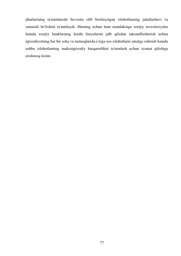 77 
 
jihatlarining ta'minlanishi bevosita olib borilayotgan islohotlarning jadallashuvi va 
samarali bo'lishini ta'minlaydi. Shuning uchun ham mamlakatga xorijiy investitsiyalar 
hamda xorijiy banklarning kredit liniyalarini jalb qilishni takomillashtirish uchun 
iqtisodiyotning har bir soha va tarmoqlarida o'ziga xos islohotlarni amalga oshirish hamda 
ushbu islohotlarning makroiqtisodiy barqarorlikni ta'minlash uchun xizmat qilishiga 
erishmoq lozim. 
