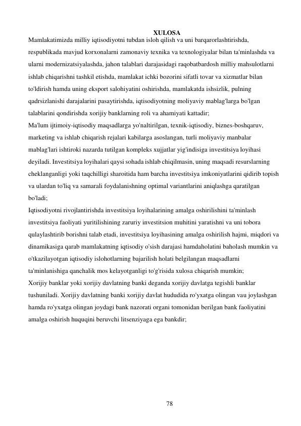 78 
 
XULOSA 
Mamlakatimizda milliy iqtisodiyotni tubdan isloh qilish va uni barqarorlashtirishda, 
respublikada mavjud korxonalarni zamonaviy texnika va texnologiyalar bilan ta'minlashda va 
ularni modernizatsiyalashda, jahon talablari darajasidagi raqobatbardosh milliy mahsulotlarni 
ishlab chiqarishni tashkil etishda, mamlakat ichki bozorini sifatli tovar va xizmatlar bilan 
to'ldirish hamda uning eksport salohiyatini oshirishda, mamlakatda ishsizlik, pulning 
qadrsizlanishi darajalarini pasaytirishda, iqtisodiyotning moliyaviy mablag'larga bo'lgan 
talablarini qondirishda xorijiy banklarning roli va ahamiyati kattadir; 
Ma'lum ijtimoiy-iqtisodiy maqsadlarga yo'naltirilgan, texnik-iqtisodiy, biznes-boshqaruv, 
marketing va ishlab chiqarish rejalari kabilarga asoslangan, turli moliyaviy manbalar 
mablag'lari ishtiroki nazarda tutilgan kompleks xujjatlar yig'indisiga investitsiya loyihasi 
deyiladi. Investitsiya loyihalari qaysi sohada ishlab chiqilmasin, uning maqsadi resurslarning 
cheklanganligi yoki taqchilligi sharoitida ham barcha investitsiya imkoniyatlarini qidirib topish 
va ulardan to'liq va samarali foydalanishning optimal variantlarini aniqlashga qaratilgan 
bo'ladi; 
Iqtisodiyotni rivojlantirishda investitsiya loyihalarining amalga oshirilishini ta'minlash 
investitsiya faoliyati yuritilishining zaruriy investitsion muhitini yaratishni va uni tobora 
qulaylashtirib borishni talab etadi, investitsiya loyihasining amalga oshirilish hajmi, miqdori va 
dinamikasiga qarab mamlakatning iqtisodiy o'sish darajasi hamda holatini baholash mumkin va 
o'tkazilayotgan iqtisodiy islohotlarning bajarilish holati belgilangan maqsadlarni 
ta'minlanishiga qanchalik mos kelayotganligi to'g'risida xulosa chiqarish mumkin; 
Xorijiy banklar yoki xorijiy davlatning banki deganda xorijiy davlatga tegishli banklar 
tushuniladi. Xorijiy davlatning banki xorijiy davlat hududida ro'yxatga olingan va u joylashgan 
hamda ro'yxatga olingan joydagi bank nazorati organi tomonidan berilgan bank faoliyatini 
amalga oshirish huquqini beruvchi litsenziyaga ega bankdir; 
