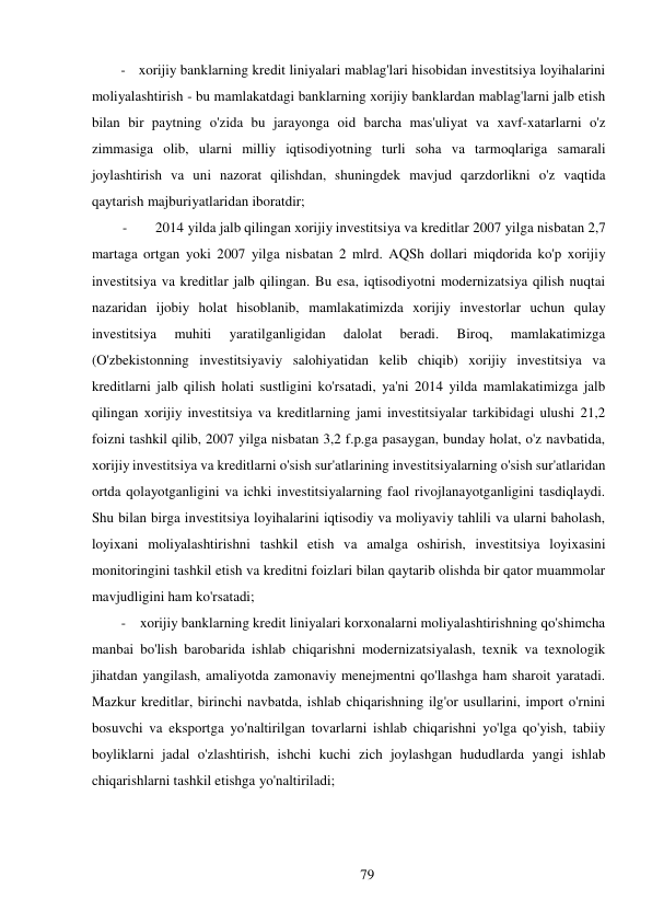 79 
 
- xorijiy banklarning kredit liniyalari mablag'lari hisobidan investitsiya loyihalarini 
moliyalashtirish - bu mamlakatdagi banklarning xorijiy banklardan mablag'larni jalb etish 
bilan bir paytning o'zida bu jarayonga oid barcha mas'uliyat va xavf-xatarlarni o'z 
zimmasiga olib, ularni milliy iqtisodiyotning turli soha va tarmoqlariga samarali 
joylashtirish va uni nazorat qilishdan, shuningdek mavjud qarzdorlikni o'z vaqtida 
qaytarish majburiyatlaridan iboratdir; 
- 
2014 yilda jalb qilingan xorijiy investitsiya va kreditlar 2007 yilga nisbatan 2,7 
martaga ortgan yoki 2007 yilga nisbatan 2 mlrd. AQSh dollari miqdorida ko'p xorijiy 
investitsiya va kreditlar jalb qilingan. Bu esa, iqtisodiyotni modernizatsiya qilish nuqtai 
nazaridan ijobiy holat hisoblanib, mamlakatimizda xorijiy investorlar uchun qulay 
investitsiya 
muhiti 
yaratilganligidan 
dalolat 
beradi. 
Biroq, 
mamlakatimizga 
(O'zbekistonning investitsiyaviy salohiyatidan kelib chiqib) xorijiy investitsiya va 
kreditlarni jalb qilish holati sustligini ko'rsatadi, ya'ni 2014 yilda mamlakatimizga jalb 
qilingan xorijiy investitsiya va kreditlarning jami investitsiyalar tarkibidagi ulushi 21,2 
foizni tashkil qilib, 2007 yilga nisbatan 3,2 f.p.ga pasaygan, bunday holat, o'z navbatida, 
xorijiy investitsiya va kreditlarni o'sish sur'atlarining investitsiyalarning o'sish sur'atlaridan 
ortda qolayotganligini va ichki investitsiyalarning faol rivojlanayotganligini tasdiqlaydi. 
Shu bilan birga investitsiya loyihalarini iqtisodiy va moliyaviy tahlili va ularni baholash, 
loyixani moliyalashtirishni tashkil etish va amalga oshirish, investitsiya loyixasini 
monitoringini tashkil etish va kreditni foizlari bilan qaytarib olishda bir qator muammolar 
mavjudligini ham ko'rsatadi; 
- xorijiy banklarning kredit liniyalari korxonalarni moliyalashtirishning qo'shimcha 
manbai bo'lish barobarida ishlab chiqarishni modernizatsiyalash, texnik va texnologik 
jihatdan yangilash, amaliyotda zamonaviy menejmentni qo'llashga ham sharoit yaratadi. 
Mazkur kreditlar, birinchi navbatda, ishlab chiqarishning ilg'or usullarini, import o'rnini 
bosuvchi va eksportga yo'naltirilgan tovarlarni ishlab chiqarishni yo'lga qo'yish, tabiiy 
boyliklarni jadal o'zlashtirish, ishchi kuchi zich joylashgan hududlarda yangi ishlab 
chiqarishlarni tashkil etishga yo'naltiriladi; 
