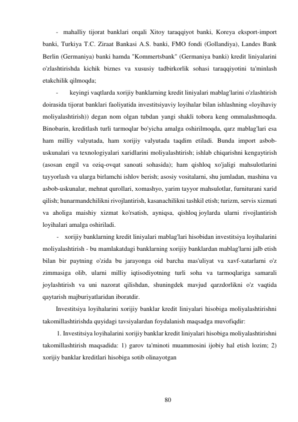 80 
 
- mahalliy tijorat banklari orqali Xitoy taraqqiyot banki, Koreya eksport-import 
banki, Turkiya T.C. Ziraat Bankasi A.S. banki, FMO fondi (Gollandiya), Landes Bank 
Berlin (Germaniya) banki hamda "Kommertsbank" (Germaniya banki) kredit liniyalarini 
o'zlashtirishda kichik biznes va xususiy tadbirkorlik sohasi taraqqiyotini ta'minlash 
etakchilik qilmoqda; 
- 
keyingi vaqtlarda xorijiy banklarning kredit liniyalari mablag'larini o'zlashtirish 
doirasida tijorat banklari faoliyatida investitsiyaviy loyihalar bilan ishlashning «loyihaviy 
moliyalashtirish)) degan nom olgan tubdan yangi shakli tobora keng ommalashmoqda. 
Binobarin, kreditlash turli tarmoqlar bo'yicha amalga oshirilmoqda, qarz mablag'lari esa 
ham milliy valyutada, ham xorijiy valyutada taqdim etiladi. Bunda import asbob-
uskunalari va texnologiyalari xaridlarini moliyalashtirish; ishlab chiqarishni kengaytirish 
(asosan engil va oziq-ovqat sanoati sohasida); ham qishloq xo'jaligi mahsulotlarini 
tayyorlash va ularga birlamchi ishlov berish; asosiy vositalarni, shu jumladan, mashina va 
asbob-uskunalar, mehnat qurollari, xomashyo, yarim tayyor mahsulotlar, furniturani xarid 
qilish; hunarmandchilikni rivojlantirish, kasanachilikni tashkil etish; turizm, servis xizmati 
va aholiga maishiy xizmat ko'rsatish, ayniqsa, qishloq joylarda ularni rivojlantirish 
loyihalari amalga oshiriladi. 
- xorijiy banklarning kredit liniyalari mablag'lari hisobidan investitsiya loyihalarini 
moliyalashtirish - bu mamlakatdagi banklarning xorijiy banklardan mablag'larni jalb etish 
bilan bir paytning o'zida bu jarayonga oid barcha mas'uliyat va xavf-xatarlarni o'z 
zimmasiga olib, ularni milliy iqtisodiyotning turli soha va tarmoqlariga samarali 
joylashtirish va uni nazorat qilishdan, shuningdek mavjud qarzdorlikni o'z vaqtida 
qaytarish majburiyatlaridan iboratdir. 
Investitsiya loyihalarini xorijiy banklar kredit liniyalari hisobiga moliyalashtirishni 
takomillashtirishda quyidagi tavsiyalardan foydalanish maqsadga muvofiqdir: 
1. Investitsiya loyihalarini xorijiy banklar kredit liniyalari hisobiga moliyalashtirishni 
takomillashtirish maqsadida: 1) garov ta'minoti muammosini ijobiy hal etish lozim; 2) 
xorijiy banklar kreditlari hisobiga sotib olinayotgan 
