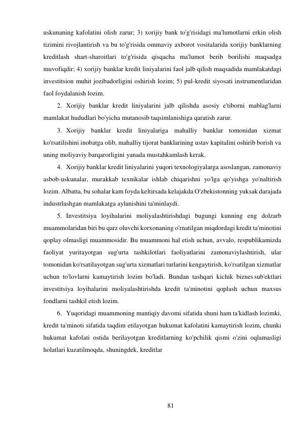 81 
 
uskunaning kafolatini olish zarur; 3) xorijiy bank to'g'risidagi ma'lumotlarni erkin olish 
tizimini rivojlantirish va bu to'g'risida ommaviy axborot vositalarida xorijiy banklarning 
kreditlash shart-sharoitlari to'g'risida qisqacha ma'lumot berib borilishi maqsadga 
muvofiqdir; 4) xorijiy banklar kredit liniyalarini faol jalb qilish maqsadida mamlakatdagi 
investitsion muhit jozibadorligini oshirish lozim; 5) pul-kredit siyosati instrumentlaridan 
faol foydalanish lozim. 
2. Xorijiy banklar kredit liniyalarini jalb qilishda asosiy e'tiborni mablag'larni 
mamlakat hududlari bo'yicha mutanosib taqsimlanishiga qaratish zarur. 
3. Xorijiy banklar kredit liniyalariga mahalliy banklar tomonidan xizmat 
ko'rsatilishini inobatga olib, mahalliy tijorat banklarining ustav kapitalini oshirib borish va 
uning moliyaviy barqarorligini yanada mustahkamlash kerak. 
4. Xorijiy banklar kredit liniyalarini yuqori texnologiyalarga asoslangan, zamonaviy 
asbob-uskunalar, murakkab texnikalar ishlab chiqarishni yo'lga qo'yishga yo'naltirish 
lozim. Albatta, bu sohalar kam foyda keltirsada kelajakda O'zbekistonning yuksak darajada 
industrlashgan mamlakatga aylanishini ta'minlaydi. 
5. Investitsiya loyihalarini moliyalashtirishdagi bugungi kunning eng dolzarb 
muammolaridan biri bu qarz oluvchi korxonaning o'rnatilgan miqdordagi kredit ta'minotini 
qoplay olmasligi muammosidir. Bu muammoni hal etish uchun, avvalo, respublikamizda 
faoliyat yuritayotgan sug'urta tashkilotlari faoliyatlarini zamonaviylashtirish, ular 
tomonidan ko'rsatilayotgan sug'urta xizmatlari turlarini kengaytirish, ko'rsatilgan xizmatlar 
uchun to'lovlarni kamaytirish lozim bo'ladi. Bundan tashqari kichik biznes sub'ektlari 
investitsiya loyihalarini moliyalashtirishda kredit ta'minotini qoplash uchun maxsus 
fondlarni tashkil etish lozim. 
6. Yuqoridagi muammoning mantiqiy davomi sifatida shuni ham ta'kidlash lozimki, 
kredit ta'minoti sifatida taqdim etilayotgan hukumat kafolatini kamaytirish lozim, chunki 
hukumat kafolati ostida berilayotgan kreditlarning ko'pchilik qismi o'zini oqlamasligi 
holatlari kuzatilmoqda, shuningdek, kreditlar 
