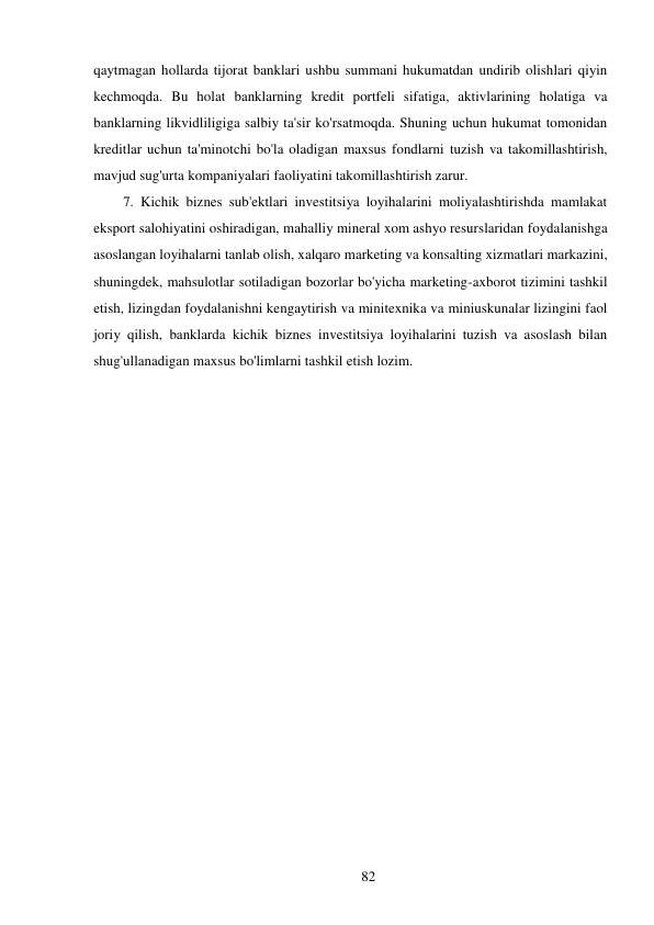 82 
 
qaytmagan hollarda tijorat banklari ushbu summani hukumatdan undirib olishlari qiyin 
kechmoqda. Bu holat banklarning kredit portfeli sifatiga, aktivlarining holatiga va 
banklarning likvidliligiga salbiy ta'sir ko'rsatmoqda. Shuning uchun hukumat tomonidan 
kreditlar uchun ta'minotchi bo'la oladigan maxsus fondlarni tuzish va takomillashtirish, 
mavjud sug'urta kompaniyalari faoliyatini takomillashtirish zarur. 
7. Kichik biznes sub'ektlari investitsiya loyihalarini moliyalashtirishda mamlakat 
eksport salohiyatini oshiradigan, mahalliy mineral xom ashyo resurslaridan foydalanishga 
asoslangan loyihalarni tanlab olish, xalqaro marketing va konsalting xizmatlari markazini, 
shuningdek, mahsulotlar sotiladigan bozorlar bo'yicha marketing-axborot tizimini tashkil 
etish, lizingdan foydalanishni kengaytirish va minitexnika va miniuskunalar lizingini faol 
joriy qilish, banklarda kichik biznes investitsiya loyihalarini tuzish va asoslash bilan 
shug'ullanadigan maxsus bo'limlarni tashkil etish lozim. 
