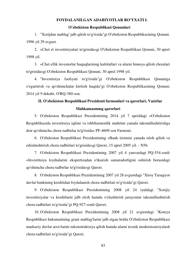 83 
 
FOYDALANILGAN ADABIYOTLAR RO'YXATI I. 
O'zbekiston Respublikasi Qonunlari 
1. "Xorijdan mablag' jalb qilish to'g'risida"gi O'zbekiston Respublikasining Qonuni. 
1996 yil 29 avgust. 
2. «Chet el investitsiyalari to'grisida»gi O'zbekiston Respublikasi Qonuni, 30 aprel 
1998 yil. 
3. «Chet ellik investorlar huquqlarining kafolatlari va ularni himoya qilish choralari 
to'grisida»gi O'zbekiston Respublikasi Qonuni, 30 aprel 1998 yil. 
4. "Investitsiya 
faoliyati 
to'g'risida"gi 
O'zbekiston 
Respublikasi 
Qonuniga 
o'zgartirish va qo'shimchalar kiritish haqida"gi O'zbekiston Respublikasining Qonuni. 
2014 yil 9 dekabr, O'RQ-380-son. 
II. O'zbekiston Respublikasi Prezidenti farmonlari va qarorlari, Vazirlar 
Mahkamasmmg qarorlari 
5. O'zbekiston Respublikasi Prezidentining 2014 yil 7 apreldagi «O'zbekiston 
Respublikasida investitsiya iqlimi va ishbilarmonlik muhitini yanada takomillashtirishga 
doir qo'shimcha chora-tadbirlar to'g'risida» PF-4609-son Farmoni. 
6. O'zbekiston Respublikasi Prezidentining «Bank tizimini yanada isloh qilish va 
erkinlashtirish chora-tadbirlari to'grisida»gi Qarori, 15 aprel 2005 yil. - N56. 
7. O'zbekiston Respublikasi Prezidentining 2007 yil 4 yanvardagi PQ-554-sonli 
«Investitsiya loyihalarini ekspertizadan o'tkazish samaradorligini oshirish borasidagi 
qo'shimcha chora-tadbirlar to'g'risida»gi Qarori. 
8. O'zbekiston Respublikasi Prezidentining 2007 yil 28 avgustdagi "Xitoy Taraqiyot 
davlat bankining kreditidan foydalanish chora-tadbirlari to'g'risida"gi Qarori. 
9. O'zbekiston Respublikasi Prezidentining 2008 yil 24 iyuldagi "Xorijiy 
investitsiyalar va kreditlarni jalb etish hamda o'zlashtirish jarayonini takomillashtirish 
chora-tadbirlari to'g'risida"gi PQ-927-sonli Qarori. 
10. O'zbekiston Respublikasi Prezidentining 2008 yil 21 avgustdagi "Koreya 
Respublikasi hukumatining grant mablag'larini jalb etgan holda O'zbekiston Respublikasi 
markaziy davlat arxivlarini rekonstruktsiya qilish hamda ularni texnik modernizatsiyalash 
chora-tadbirlari to'g'risida"gi Qarori. 
