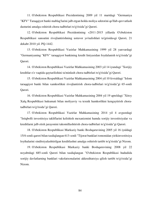 84 
 
11. O'zbekiston Respublikasi Prezidentining 2009 yil 11 martdagi "Germaniya 
"KFV" Taraqqiyot banki mablag'larini jalb etgan holda moliya sektorini qo'llab-quvvatlash 
dasturini amalga oshirish chora-tadbirlari to'g'risida"gi Qarori. 
12. O'zbekiston Respublikasi Prezidentining «2011-2015 yillarda O'zbekiston 
Respublikasi sanoatini rivojlantirishning ustuvor yo'nalishlari to'grisida»gi Qarori, 21 
dekabr 2010 yil. PQ-1442. 
13. O'zbekiston Respublikasi Vazirlar Mahkamasining 1999 yil 28 yanvardagi 
"Germaniyaning "KFV" taraqqiyot bankining kredit liniyasidan foydalanish to'g'risida"gi 
Qarori. 
14. O'zbekiston Respublikasi Vazirlar Mahkamasining 2003 yil 14 iyundagi "Xorijiy 
kreditlar o'z vaqtida qaytarilishini ta'minlash chora-tadbirlari to'g'risida"gi Qarori. 
15. O'zbekiston Respublikasi Vazirlar Mahkamasining 2004 yil 10 fevraldagi "Islom 
taraqqiyot banki bilan xamkorlikni rivojlantirish chora-tadbirlari to'g'risida"gi 65-sonli 
Qarori. 
16. O'zbekiston Respublikasi Vazirlar Mahkamasining 2004 yil 19 apreldagi "Xitoy 
Xalq Respublikasi hukumati bilan moliyaviy va texnik hamkorlikni kengaytirish chora-
tadbirlari to'g'risida"gi Qarori. 
17. O'zbekiston Respublikasi Vazirlar Mahkamasining 2014 yil 4 avgustdagi 
"Istiqbolli investitsiya takliflarini kelishish mexanizmini hamda xorijiy investitsiyalar va 
kreditlarni jalb etish jarayonini takomillashtirish chora-tadbirlari to'g'risida"gi Qarori. 
18. O'zbekiston Respublikasi Markaziy banki Boshqaruvining 2005 yil 16 iyuldagi 
15/4-sonli qarori bilan tasdiqlangan 613-sonli "Tijorat banklari tomonidan yirik investitsiya 
loyihalarini sinditsiyalashtirilgan kreditlashni amalga oshirish tartibi to'g'risida"gi Nizom. 
19. O'zbekiston Respublikasi Markaziy banki Boshqaruvining 2008 yil 22 
noyabrdagi 685-sonli Qarori bilan tasdiqlangan "O'zbekiston Respublikasi hududida 
xorijiy davlatlarning banklari vakolatxonalarini akkreditatsiya qilish tartibi to'g'risida"gi 
Nizom. 
