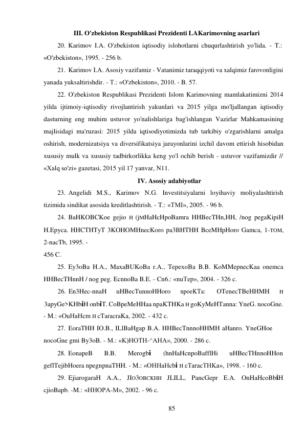 85 
 
III. O'zbekiston Respublikasi Prezidenti LAKarimovning asarlari 
20. Karimov I.A. O'zbekiston iqtisodiy islohotlarni chuqurlashtirish yo'lida. - T.: 
«O'zbekiston», 1995. - 256 b. 
21. Karimov I.A. Asosiy vazifamiz - Vatanimiz taraqqiyoti va xalqimiz farovonligini 
yanada yuksaltirishdir. - T.: «O'zbekiston», 2010. - B. 57. 
22. O'zbekiston Respublikasi Prezidenti Islom Karimovning mamlakatimizni 2014 
yilda ijtimoiy-iqtisodiy rivojlantirish yakunlari va 2015 yilga mo'ljallangan iqtisodiy 
dasturning eng muhim ustuvor yo'nalishlariga bag'ishlangan Vazirlar Mahkamasining 
majlisidagi ma'ruzasi: 2015 yilda iqtisodiyotimizda tub tarkibiy o'zgarishlarni amalga 
oshirish, modernizatsiya va diversifikatsiya jarayonlarini izchil davom ettirish hisobidan 
xususiy mulk va xususiy tadbirkorlikka keng yo'l ochib berish - ustuvor vazifamizdir // 
«Xalq so'zi» gazetasi, 2015 yil 17 yanvar, N11. 
IV. Asosiy adabiyotlar 
23. Angelidi M.S., Karimov N.G. Investitsiyalarni loyihaviy moliyalashtirish 
tizimida sindikat asosida kreditlashtirish. - T.: «TMI», 2005. - 96 b. 
24. BaHKOBCKoe gejio H (jMHaHcHpoBamra HHBecTHn,HH, /nog pegaKipiH 
H.Epyca. HHCTHTyT 3KOHOMHnecKoro pa3BHTHH BceMHpHoro Gamca, 1-TOM, 
2-nacTb, 1995. - 
456 C. 
25. Ey3oBa H.A., MaxaBUKoBa r.A., TepexoBa B.B. KoMMepnecKaa onemca 
HHBecTHnnH / nog peg. EcnnoBa B.E. - Cn6.: «nuTep», 2004. - 326 c. 
26. En3Hec-nnaH 
uHBecTunnoHHoro 
npoeKTa: 
OTenecTBeHHMH 
H 
3apyGe>KHbiH onbiT. CoBpeMeHHaa npaKTHKa H goKyMeHTanna: YneG. nocoGne. 
- M.: «OuHaHcm H cTaracraKa, 2002. - 432 c. 
27. EoraTHH IO.B., ILlBaHgap B.A. HHBecTnnnoHHMH aHanro. YneGHoe 
nocoGne gmi By3oB. - M.: «K)HOTH-^AHA», 2000. - 286 c. 
28. EonapeB 
B.B. 
Merogbi 
(hnHaHcnpoBafflHi 
uHBecTHnnoHHon 
geflTejibHoera npegnpnaTHH. - M.: «OHHaHcbi H cTaracTHKa», 1998. - 160 c. 
29. EjiarogaraH A.A., JIO3OBCKHH JLILL, PancGepr E.A. OnHaHcoBbiH 
cjioBapb. -M.: «HHOPA-M», 2002. - 96 c. 
