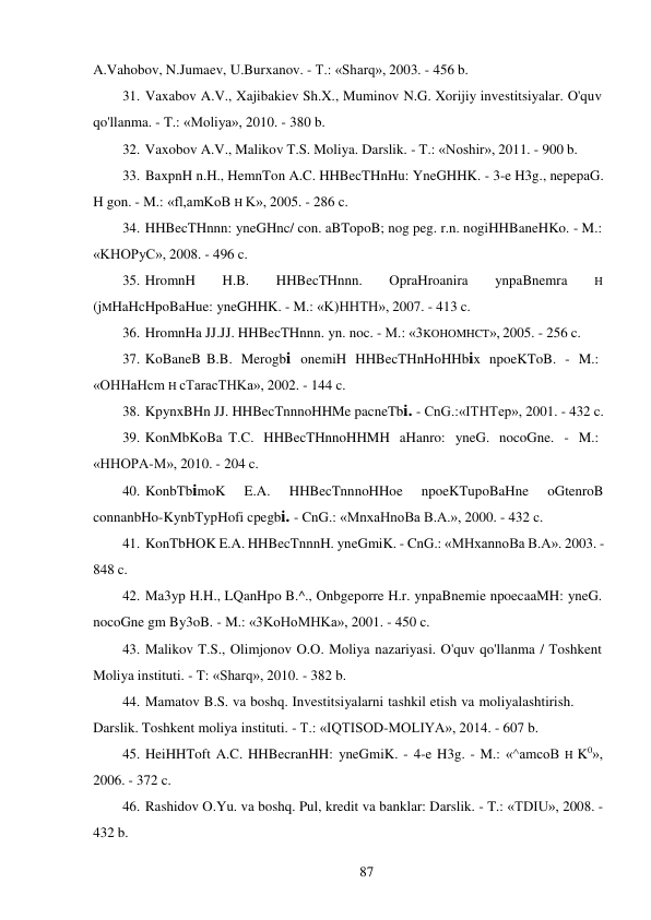 87 
 
A.Vahobov, N.Jumaev, U.Burxanov. - T.: «Sharq», 2003. - 456 b. 
31. Vaxabov A.V., Xajibakiev Sh.X., Muminov N.G. Xorijiy investitsiyalar. O'quv 
qo'llanma. - T.: «Moliya», 2010. - 380 b. 
32. Vaxobov A.V., Malikov T.S. Moliya. Darslik. - T.: «Noshir», 2011. - 900 b. 
33. BaxpnH n.H., HemnTon A.C. HHBecTHnHu: YneGHHK. - 3-e H3g., nepepaG. 
H gon. - M.: «fl,amKoB H K», 2005. - 286 c. 
34. HHBecTHnnn: yneGHnc/ con. aBTopoB; nog peg. r.n. nogiHHBaneHKo. - M.: 
«KHOPyC», 2008. - 496 c. 
35. HromnH 
H.B. 
HHBecTHnnn. 
OpraHroanira 
ynpaBnemra 
H 
(jMHaHcHpoBaHue: yneGHHK. - M.: «K)HHTH», 2007. - 413 c. 
36. HromnHa JJ.JJ. HHBecTHnnn. yn. noc. - M.: «3KOHOMHCT», 2005. - 256 c. 
37. KoBaneB B.B. Merogbi onemiH HHBecTHnHoHHbix npoeKToB. - M.: 
«OHHaHcm H cTaracTHKa», 2002. - 144 c. 
38. KpynxBHn JJ. HHBecTnnnoHHMe pacneTbi. - CnG.:«ITHTep», 2001. - 432 c. 
39. KonMbKoBa T.C. HHBecTHnnoHHMH aHanro: yneG. nocoGne. - M.: 
«HHOPA-M», 2010. - 204 c. 
40. KonbTbimoK 
E.A. 
HHBecTnnnoHHoe 
npoeKTupoBaHne 
oGtenroB 
connanbHo-KynbTypHofi cpegbi. - CnG.: «MnxaHnoBa B.A.», 2000. - 432 c. 
41. KonTbHOK E.A. HHBecTnnnH. yneGmiK. - CnG.: «MHxannoBa B.A». 2003. - 
848 c. 
42. Ma3yp H.H., LQanHpo B.^., Onbgeporre H.r. ynpaBnemie npoecaaMH: yneG. 
nocoGne gm By3oB. - M.: «3KoHoMHKa», 2001. - 450 c. 
43. Malikov T.S., Olimjonov O.O. Moliya nazariyasi. O'quv qo'llanma / Toshkent 
Moliya instituti. - T: «Sharq», 2010. - 382 b. 
44. Mamatov B.S. va boshq. Investitsiyalarni tashkil etish va moliyalashtirish. 
Darslik. Toshkent moliya instituti. - T.: «IQTISOD-MOLIYA», 2014. - 607 b. 
45. HeiHHToft A.C. HHBecranHH: yneGmiK. - 4-e H3g. - M.: «^amcoB H K0», 
2006. - 372 c. 
46. Rashidov O.Yu. va boshq. Pul, kredit va banklar: Darslik. - T.: «TDIU», 2008. - 
432 b. 
