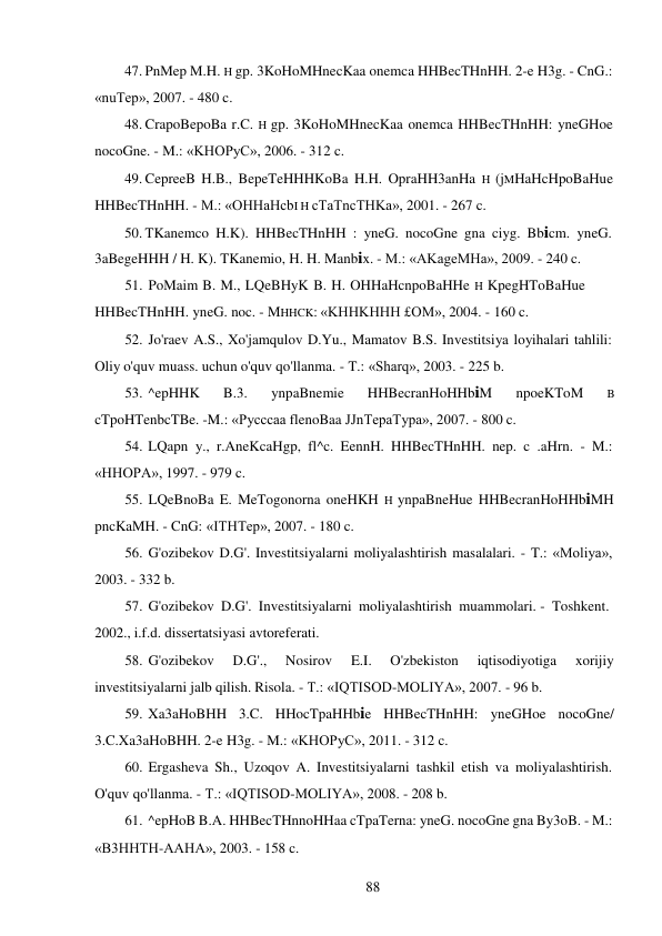 88 
 
47. PnMep M.H. H gp. 3KoHoMHnecKaa onemca HHBecTHnHH. 2-e H3g. - CnG.: 
«nuTep», 2007. - 480 c. 
48. CrapoBepoBa r.C. H gp. 3KoHoMHnecKaa onemca HHBecTHnHH: yneGHoe 
nocoGne. - M.: «KHOPyC», 2006. - 312 c. 
49. CepreeB H.B., BepeTeHHHKoBa H.H. OpraHH3anHa H (jMHaHcHpoBaHue 
HHBecTHnHH. - M.: «OHHaHcbI H cTaTncTHKa», 2001. - 267 c. 
50. TKanemco H.K). HHBecTHnHH : yneG. nocoGne gna ciyg. Bbicm. yneG. 
3aBegeHHH / H. K). TKanemio, H. H. Manbix. - M.: «AKageMHa», 2009. - 240 c. 
51. PoMaim B. M., LQeBHyK B. H. OHHaHcnpoBaHHe H KpegHToBaHue 
HHBecTHnHH. yneG. noc. - MHHCK: «KHHKHHH £OM», 2004. - 160 c. 
52. Jo'raev A.S., Xo'jamqulov D.Yu., Mamatov B.S. Investitsiya loyihalari tahlili: 
Oliy o'quv muass. uchun o'quv qo'llanma. - T.: «Sharq», 2003. - 225 b. 
53. ^epHHK 
B.3. 
ynpaBnemie 
HHBecranHoHHbiM 
npoeKToM 
B 
cTpoHTenbcTBe. -M.: «Pycccaa flenoBaa JJnTepaTypa», 2007. - 800 c. 
54. LQapn y., r.AneKcaHgp, fl^c. EennH. HHBecTHnHH. nep. c .aHrn.  - M.: 
«HHOPA», 1997. - 979 c. 
55. LQeBnoBa E. MeTogonorna oneHKH H ynpaBneHue HHBecranHoHHbiMH 
pncKaMH. - CnG: «ITHTep», 2007. - 180 c. 
56. G'ozibekov D.G'. Investitsiyalarni moliyalashtirish masalalari. - T.: «Moliya», 
2003. - 332 b. 
57. G'ozibekov D.G'. Investitsiyalarni moliyalashtirish muammolari. - Toshkent. 
2002., i.f.d. dissertatsiyasi avtoreferati. 
58. G'ozibekov 
D.G'., 
Nosirov 
E.I. 
O'zbekiston 
iqtisodiyotiga 
xorijiy 
investitsiyalarni jalb qilish. Risola. - T.: «IQTISOD-MOLIYA», 2007. - 96 b. 
59. Xa3aHoBHH 3.C. HHocTpaHHbie HHBecTHnHH: yneGHoe nocoGne/ 
3.C.Xa3aHoBHH. 2-e H3g. - M.: «KHOPyC», 2011. - 312 c. 
60. Ergasheva Sh., Uzoqov A. Investitsiyalarni tashkil etish va moliyalashtirish. 
O'quv qo'llanma. - T.: «IQTISOD-MOLIYA», 2008. - 208 b. 
61. ^epHoB B.A. HHBecTHnnoHHaa cTpaTerna: yneG. nocoGne gna By3oB. - M.: 
«B3HHTH-AAHA», 2003. - 158 c. 
