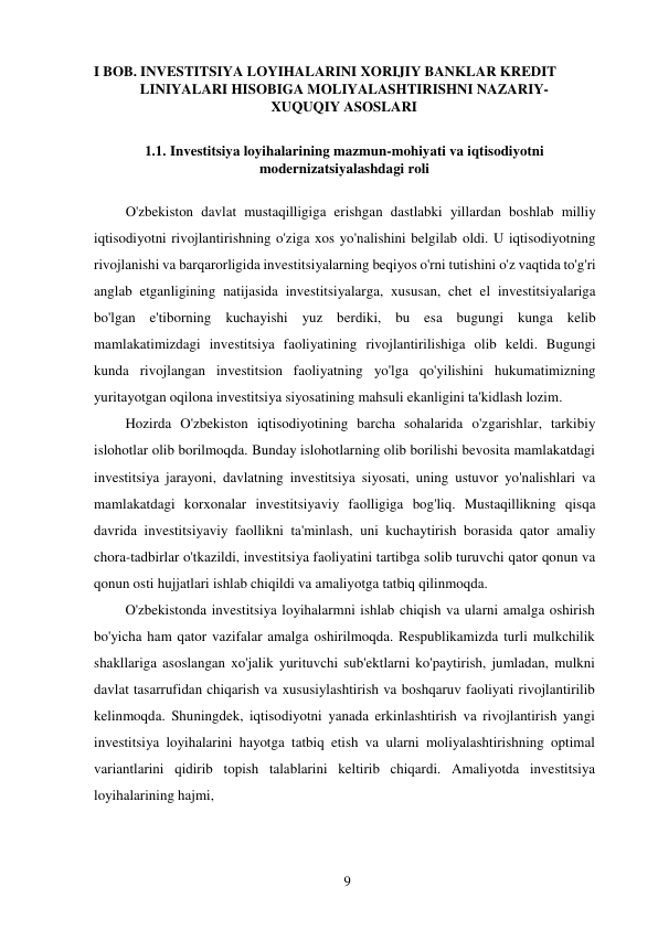 9 
 
I BOB. INVESTITSIYA LOYIHALARINI XORIJIY BANKLAR KREDIT 
LINIYALARI HISOBIGA MOLIYALASHTIRISHNI NAZARIY- 
XUQUQIY ASOSLARI 
 
1.1. Investitsiya loyihalarining mazmun-mohiyati va iqtisodiyotni 
modernizatsiyalashdagi roli 
 
O'zbekiston davlat mustaqilligiga erishgan dastlabki yillardan boshlab milliy 
iqtisodiyotni rivojlantirishning o'ziga xos yo'nalishini belgilab oldi. U iqtisodiyotning 
rivojlanishi va barqarorligida investitsiyalarning beqiyos o'rni tutishini o'z vaqtida to'g'ri 
anglab etganligining natijasida investitsiyalarga, xususan, chet el investitsiyalariga 
bo'lgan e'tiborning kuchayishi yuz berdiki, bu esa bugungi kunga kelib 
mamlakatimizdagi investitsiya faoliyatining rivojlantirilishiga olib keldi. Bugungi 
kunda rivojlangan investitsion faoliyatning yo'lga qo'yilishini hukumatimizning 
yuritayotgan oqilona investitsiya siyosatining mahsuli ekanligini ta'kidlash lozim. 
Hozirda O'zbekiston iqtisodiyotining barcha sohalarida o'zgarishlar, tarkibiy 
islohotlar olib borilmoqda. Bunday islohotlarning olib borilishi bevosita mamlakatdagi 
investitsiya jarayoni, davlatning investitsiya siyosati, uning ustuvor yo'nalishlari va 
mamlakatdagi korxonalar investitsiyaviy faolligiga bog'liq. Mustaqillikning qisqa 
davrida investitsiyaviy faollikni ta'minlash, uni kuchaytirish borasida qator amaliy 
chora-tadbirlar o'tkazildi, investitsiya faoliyatini tartibga solib turuvchi qator qonun va 
qonun osti hujjatlari ishlab chiqildi va amaliyotga tatbiq qilinmoqda. 
O'zbekistonda investitsiya loyihalarmni ishlab chiqish va ularni amalga oshirish 
bo'yicha ham qator vazifalar amalga oshirilmoqda. Respublikamizda turli mulkchilik 
shakllariga asoslangan xo'jalik yurituvchi sub'ektlarni ko'paytirish, jumladan, mulkni 
davlat tasarrufidan chiqarish va xususiylashtirish va boshqaruv faoliyati rivojlantirilib 
kelinmoqda. Shuningdek, iqtisodiyotni yanada erkinlashtirish va rivojlantirish yangi 
investitsiya loyihalarini hayotga tatbiq etish va ularni moliyalashtirishning optimal 
variantlarini qidirib topish talablarini keltirib chiqardi. Amaliyotda investitsiya 
loyihalarining hajmi, 
