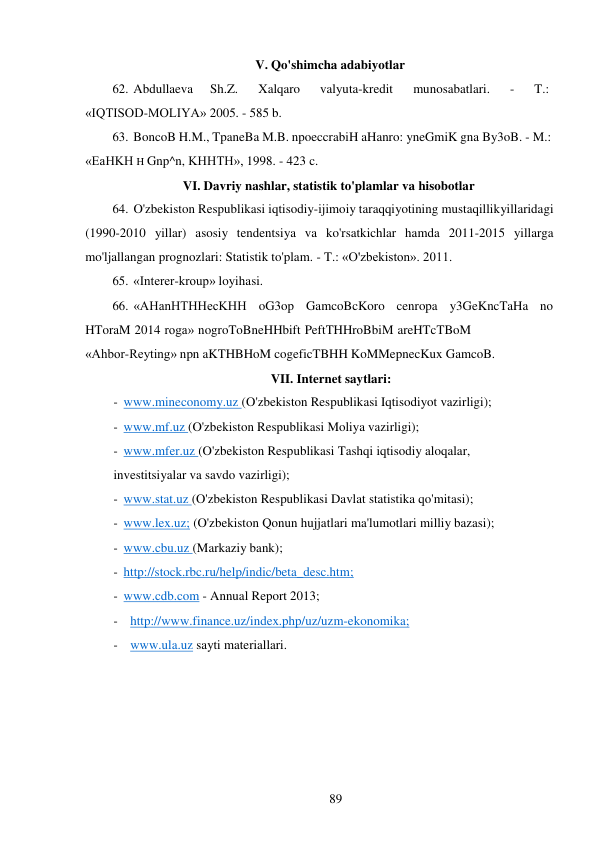 89 
 
V. Qo'shimcha adabiyotlar 
62. Abdullaeva     Sh.Z.      Xalqaro      valyuta-kredit      munosabatlari.      -      T.: 
«IQTISOD-MOLIYA» 2005. - 585 b. 
63. BoncoB H.M., TpaneBa M.B. npoeccrabiH aHanro: yneGmiK gna By3oB. - M.: 
«EaHKH H Gnp^n, KHHTH», 1998. - 423 c. 
VI. Davriy nashlar, statistik to'plamlar va hisobotlar 
64. O'zbekiston Respublikasi iqtisodiy-ijimoiy taraqqiyotining mustaqillik yillaridagi 
(1990-2010 yillar) asosiy tendentsiya va ko'rsatkichlar hamda 2011-2015 yillarga 
mo'ljallangan prognozlari: Statistik to'plam. - T.: «O'zbekiston». 2011. 
65. «Interer-kroup» loyihasi. 
66. «AHanHTHHecKHH oG3op GamcoBcKoro cenropa y3GeKncTaHa no 
HToraM 2014 roga» nogroToBneHHbift PeftTHHroBbiM areHTcTBoM 
«Ahbor-Reyting» npn aKTHBHoM cogeficTBHH KoMMepnecKux GamcoB. 
VII. Internet saytlari: 
- www.mineconomy.uz (O'zbekiston Respublikasi Iqtisodiyot vazirligi); 
- www.mf.uz (O'zbekiston Respublikasi Moliya vazirligi); 
- www.mfer.uz (O'zbekiston Respublikasi Tashqi iqtisodiy aloqalar, 
investitsiyalar va savdo vazirligi); 
- www.stat.uz (O'zbekiston Respublikasi Davlat statistika qo'mitasi); 
- www.lex.uz; (O'zbekiston Qonun hujjatlari ma'lumotlari milliy bazasi); 
- www.cbu.uz (Markaziy bank); 
- http://stock.rbc.ru/help/indic/beta_desc.htm; 
- www.cdb.com - Annual Report 2013; 
- http://www.finance.uz/index.php/uz/uzm-ekonomika; 
- www.ula.uz sayti materiallari. 
