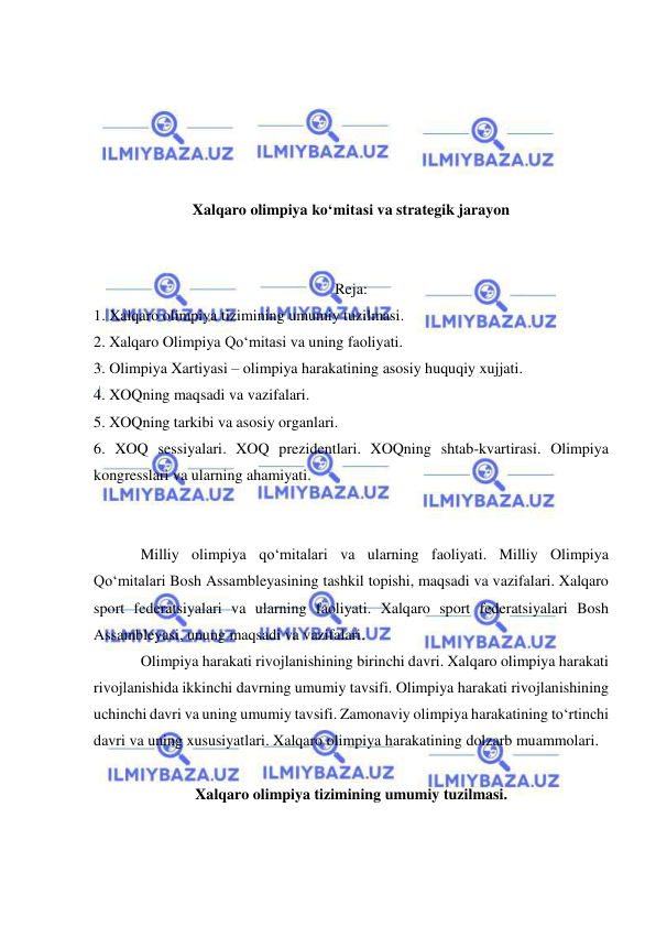  
 
 
 
 
 
 
Xalqaro olimpiya ko‘mitasi va strategik jarayon 
 
 
Reja: 
1. Xalqaro olimpiya tizimining umumiy tuzilmasi.  
2. Xalqaro Olimpiya Qo‘mitasi va uning faoliyati.  
3. Olimpiya Xartiyasi – olimpiya harakatining asosiy huquqiy xujjati.   
4. XOQning maqsadi va vazifalari.  
5. XOQning tarkibi va asosiy organlari.  
6. XOQ sessiyalari. XOQ prezidentlari. XOQning shtab-kvartirasi. Olimpiya 
kongresslari va ularning ahamiyati. 
 
 
Milliy olimpiya qo‘mitalari va ularning faoliyati. Milliy Olimpiya 
Qo‘mitalari Bosh Assambleyasining tashkil topishi, maqsadi va vazifalari. Xalqaro 
sport federatsiyalari va ularning faoliyati. Xalqaro sport federatsiyalari Bosh 
Assambleyasi, unung maqsadi va vazifalari. 
Olimpiya harakati rivojlanishining birinchi davri. Xalqaro olimpiya harakati 
rivojlanishida ikkinchi davrning umumiy tavsifi. Olimpiya harakati rivojlanishining 
uchinchi davri va uning umumiy tavsifi. Zamonaviy olimpiya harakatining to‘rtinchi 
davri va uning xususiyatlari. Xalqaro olimpiya harakatining dolzarb muammolari. 
 
Xalqaro olimpiya tizimining umumiy tuzilmasi. 
 
