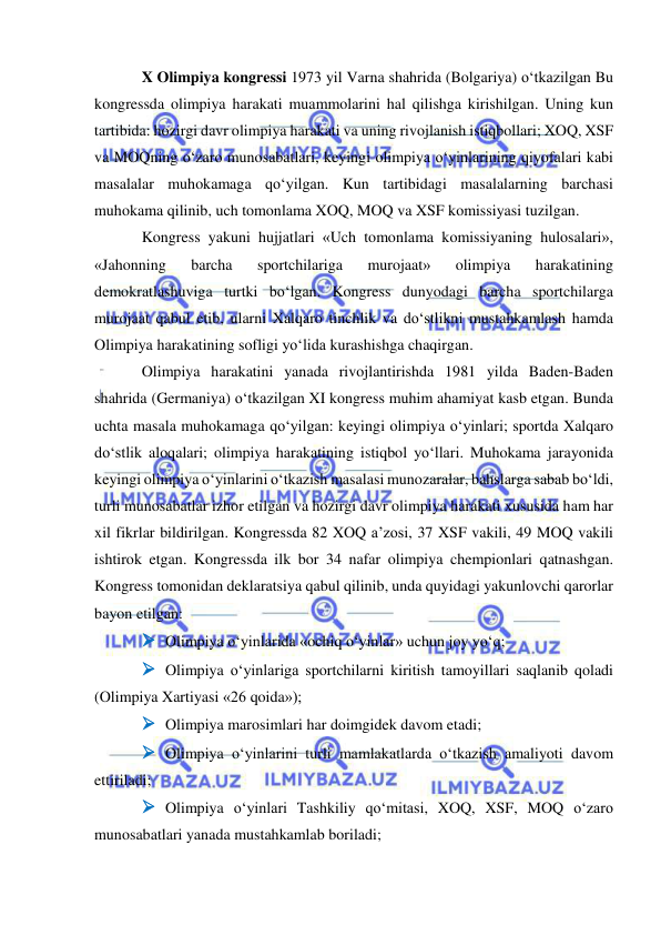  
 
X Olimpiya kongressi 1973 yil Varna shahrida (Bolgariya) o‘tkazilgan Bu 
kongressda olimpiya harakati muammolarini hal qilishga kirishilgan. Uning kun 
tartibida: hozirgi davr olimpiya harakati va uning rivojlanish istiqbollari; XOQ, XSF 
va MOQning o‘zaro munosabatlari, keyingi olimpiya o‘yinlarining qiyofalari kabi 
masalalar muhokamaga qo‘yilgan. Kun tartibidagi masalalarning barchasi 
muhokama qilinib, uch tomonlama XOQ, MOQ va XSF komissiyasi tuzilgan. 
Kongress yakuni hujjatlari «Uch tomonlama komissiyaning hulosalari», 
«Jahonning 
barcha 
sportchilariga 
murojaat» 
olimpiya 
harakatining 
demokratlashuviga turtki bo‘lgan. Kongress dunyodagi barcha sportchilarga 
murojaat qabul etib, ularni Xalqaro tinchlik va do‘stlikni mustahkamlash hamda 
Olimpiya harakatining sofligi yo‘lida kurashishga chaqirgan. 
Olimpiya harakatini yanada rivojlantirishda 1981 yilda Baden-Baden 
shahrida (Germaniya) o‘tkazilgan XI kongress muhim ahamiyat kasb etgan. Bunda 
uchta masala muhokamaga qo‘yilgan: keyingi olimpiya o‘yinlari; sportda Xalqaro 
do‘stlik aloqalari; olimpiya harakatining istiqbol yo‘llari. Muhokama jarayonida 
keyingi olimpiya o‘yinlarini o‘tkazish masalasi munozaralar, bahslarga sabab bo‘ldi, 
turli munosabatlar izhor etilgan va hozirgi davr olimpiya harakati xususida ham har 
xil fikrlar bildirilgan. Kongressda 82 XOQ a’zosi, 37 XSF vakili, 49 MOQ vakili 
ishtirok etgan. Kongressda ilk bor 34 nafar olimpiya chempionlari qatnashgan. 
Kongress tomonidan deklaratsiya qabul qilinib, unda quyidagi yakunlovchi qarorlar 
bayon etilgan: 
 Olimpiya o‘yinlarida «ochiq o‘yinlar» uchun joy yo‘q;  
 Olimpiya o‘yinlariga sportchilarni kiritish tamoyillari saqlanib qoladi 
(Olimpiya Xartiyasi «26 qoida»); 
 Olimpiya marosimlari har doimgidek davom etadi; 
 Olimpiya o‘yinlarini turli mamlakatlarda o‘tkazish amaliyoti davom 
ettiriladi; 
 Olimpiya o‘yinlari Tashkiliy qo‘mitasi, XOQ, XSF, MOQ o‘zaro 
munosabatlari yanada mustahkamlab boriladi; 
