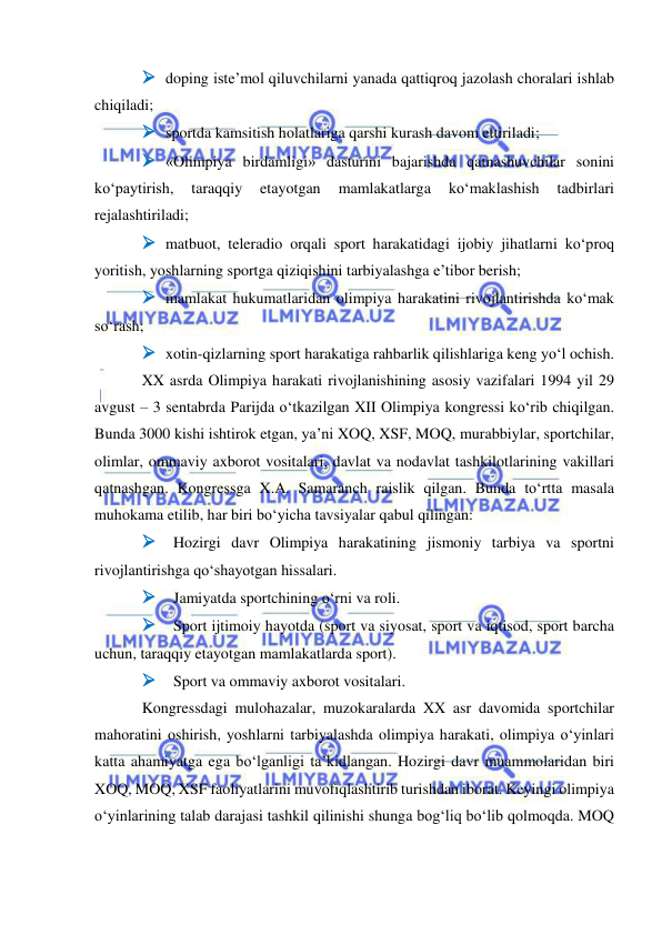  
 
 doping iste’mol qiluvchilarni yanada qattiqroq jazolash choralari ishlab 
chiqiladi; 
 sportda kamsitish holatlariga qarshi kurash davom ettiriladi; 
 «Olimpiya birdamligi» dasturini bajarishda qatnashuvchilar sonini 
ko‘paytirish, 
taraqqiy 
etayotgan 
mamlakatlarga 
ko‘maklashish 
tadbirlari 
rejalashtiriladi; 
 matbuot, teleradio orqali sport harakatidagi ijobiy jihatlarni ko‘proq 
yoritish, yoshlarning sportga qiziqishini tarbiyalashga e’tibor berish; 
 mamlakat hukumatlaridan olimpiya harakatini rivojlantirishda ko‘mak 
so‘rash; 
 xotin-qizlarning sport harakatiga rahbarlik qilishlariga keng yo‘l ochish. 
XX asrda Olimpiya harakati rivojlanishining asosiy vazifalari 1994 yil 29 
avgust – 3 sentabrda Parijda o‘tkazilgan XII Olimpiya kongressi ko‘rib chiqilgan. 
Bunda 3000 kishi ishtirok etgan, ya’ni XOQ, XSF, MOQ, murabbiylar, sportchilar, 
olimlar, ommaviy axborot vositalari, davlat va nodavlat tashkilotlarining vakillari 
qatnashgan. Kongressga X.A. Samaranch raislik qilgan. Bunda to‘rtta masala 
muhokama etilib, har biri bo‘yicha tavsiyalar qabul qilingan: 
 Hozirgi davr Olimpiya harakatining jismoniy tarbiya va sportni 
rivojlantirishga qo‘shayotgan hissalari. 
 Jamiyatda sportchining o‘rni va roli. 
 Sport ijtimoiy hayotda (sport va siyosat, sport va iqtisod, sport barcha 
uchun, taraqqiy etayotgan mamlakatlarda sport). 
 Sport va ommaviy axborot vositalari. 
Kongressdagi mulohazalar, muzokaralarda XX asr davomida sportchilar 
mahoratini oshirish, yoshlarni tarbiyalashda olimpiya harakati, olimpiya o‘yinlari 
katta ahamiyatga ega bo‘lganligi ta’kidlangan. Hozirgi davr muammolaridan biri 
XOQ, MOQ, XSF faoliyatlarini muvofiqlashtirib turishdan iborat. Keyingi olimpiya 
o‘yinlarining talab darajasi tashkil qilinishi shunga bog‘liq bo‘lib qolmoqda. MOQ 
