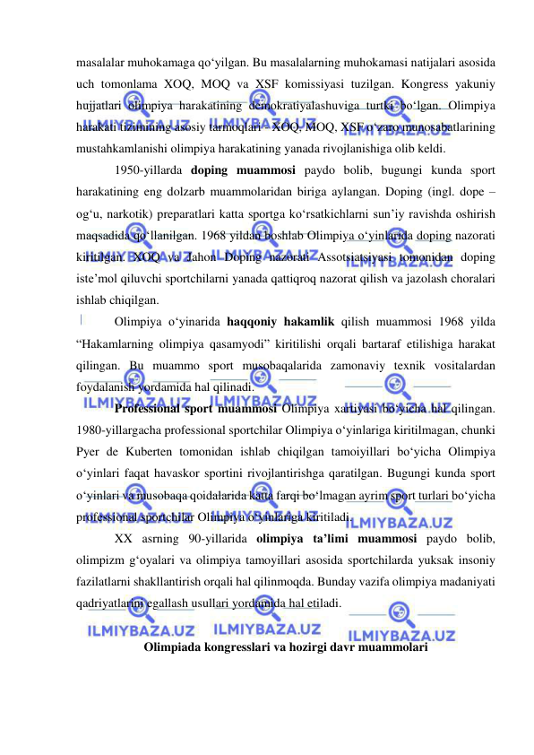  
 
masalalar muhokamaga qo‘yilgan. Bu masalalarning muhokamasi natijalari asosida 
uch tomonlama XOQ, MOQ va XSF komissiyasi tuzilgan. Kongress yakuniy 
hujjatlari olimpiya harakatining demokratiyalashuviga turtki bo‘lgan. Olimpiya 
harakati tizimining asosiy tarmoqlari - XOQ, MOQ, XSF o‘zaro munosabatlarining 
mustahkamlanishi olimpiya harakatining yanada rivojlanishiga olib keldi. 
1950-yillarda doping muammosi paydo bolib, bugungi kunda sport 
harakatining eng dolzarb muammolaridan biriga aylangan. Doping (ingl. dope – 
og‘u, narkotik) preparatlari katta sportga ko‘rsatkichlarni sun’iy ravishda oshirish 
maqsadida qo‘llanilgan. 1968 yildan boshlab Olimpiya o‘yinlarida doping nazorati 
kiritilgan. XOQ va Jahon Doping nazorati Assotsiatsiyasi tomonidan doping 
iste’mol qiluvchi sportchilarni yanada qattiqroq nazorat qilish va jazolash choralari 
ishlab chiqilgan. 
Olimpiya o‘yinarida haqqoniy hakamlik qilish muammosi 1968 yilda 
“Hakamlarning olimpiya qasamyodi” kiritilishi orqali bartaraf etilishiga harakat 
qilingan. Bu muammo sport musobaqalarida zamonaviy texnik vositalardan 
foydalanish yordamida hal qilinadi.  
Professional sport muammosi Olimpiya xartiyasi bo‘yicha hal qilingan. 
1980-yillargacha professional sportchilar Olimpiya o‘yinlariga kiritilmagan, chunki 
Pyer de Kuberten tomonidan ishlab chiqilgan tamoiyillari bo‘yicha Olimpiya 
o‘yinlari faqat havaskor sportini rivojlantirishga qaratilgan. Bugungi kunda sport 
o‘yinlari va musobaqa qoidalarida katta farqi bo‘lmagan ayrim sport turlari bo‘yicha 
professional sportchilar Olimpiya o‘yinlariga kiritiladi. 
XX asrning 90-yillarida olimpiya ta’limi muammosi paydo bolib, 
olimpizm g‘oyalari va olimpiya tamoyillari asosida sportchilarda yuksak insoniy 
fazilatlarni shakllantirish orqali hal qilinmoqda. Bunday vazifa olimpiya madaniyati 
qadriyatlarini egallash usullari yordamida hal etiladi. 
 
Olimpiada kongresslari va hozirgi davr muammolari 
 

