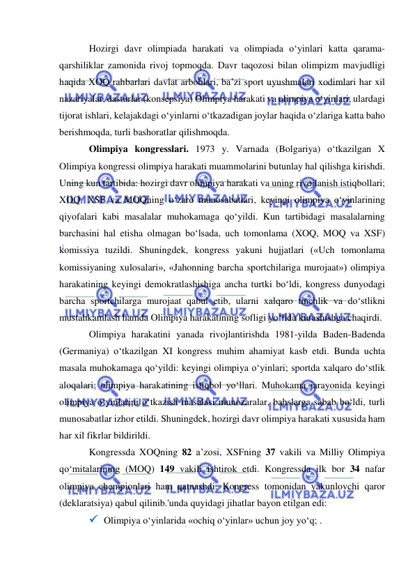  
 
Hozirgi davr olimpiada harakati va olimpiada o‘yinlari katta qarama-
qarshiliklar zamonida rivoj topmoqda. Davr taqozosi bilan olimpizm mavjudligi 
haqida XOQ rahbarlari davlat arboblari, ba’zi sport uyushmalari xodimlari har xil 
nazariyalar, dasturlar (konsepsiya) Olimpiya harakati va olimpiya o‘yinlari, ulardagi 
tijorat ishlari, kelajakdagi o‘yinlarni o‘tkazadigan joylar haqida o‘zlariga katta baho 
berishmoqda, turli bashoratlar qilishmoqda. 
Olimpiya kongresslari. 1973 y. Varnada (Bolgariya) o‘tkazilgan X 
Olimpiya kongressi olimpiya harakati muammolarini butunlay hal qilishga kirishdi. 
Uning kun tartibida: hozirgi davr olimpiya harakati va uning rivojlanish istiqbollari; 
XOQ, XSF va MOQning o‘zaro munosabatlari, keyingi olimpiya o‘yinlarining 
qiyofalari kabi masalalar muhokamaga qo‘yildi. Kun tartibidagi masalalarning 
barchasini hal etisha olmagan bo‘lsada, uch tomonlama (XOQ, MOQ va XSF) 
komissiya tuzildi. Shuningdek, kongress yakuni hujjatlari («Uch tomonlama 
komissiyaning xulosalari», «Jahonning barcha sportchilariga murojaat») olimpiya 
harakatining keyingi demokratlashishiga ancha turtki bo‘ldi, kongress dunyodagi 
barcha sportchilarga murojaat qabul etib, ularni xalqaro tinchlik va do‘stlikni 
mustahkamlash hamda Olimpiya harakatining sofligi yo‘lida kurashishga chaqirdi. 
Olimpiya harakatini yanada rivojlantirishda 1981-yilda Baden-Badenda 
(Germaniya) o‘tkazilgan XI kongress muhim ahamiyat kasb etdi. Bunda uchta 
masala muhokamaga qo‘yildi: keyingi olimpiya o‘yinlari; sportda xalqaro do‘stlik 
aloqalari; olimpiya harakatining istiqbol yo‘llari. Muhokama jarayonida keyingi 
olimpiya o‘yinlarini o‘tkazish masalasi munozaralar, bahslarga sabab bo‘ldi, turli 
munosabatlar izhor etildi. Shuningdek, hozirgi davr olimpiya harakati xususida ham 
har xil fikrlar bildirildi. 
Kongressda XOQning 82 a’zosi, XSFning 37 vakili va Milliy Olimpiya 
qo‘mitalarining (MOQ) 149 vakili ishtirok etdi. Kongressda ilk bor 34 nafar 
olimpiya chempionlari ham qatnashdi. Kongress tomonidan yakunlovchi qaror 
(deklaratsiya) qabul qilinib.'unda quyidagi jihatlar bayon etilgan edi: 
 Olimpiya o‘yinlarida «ochiq o‘yinlar» uchun joy yo‘q; . 
