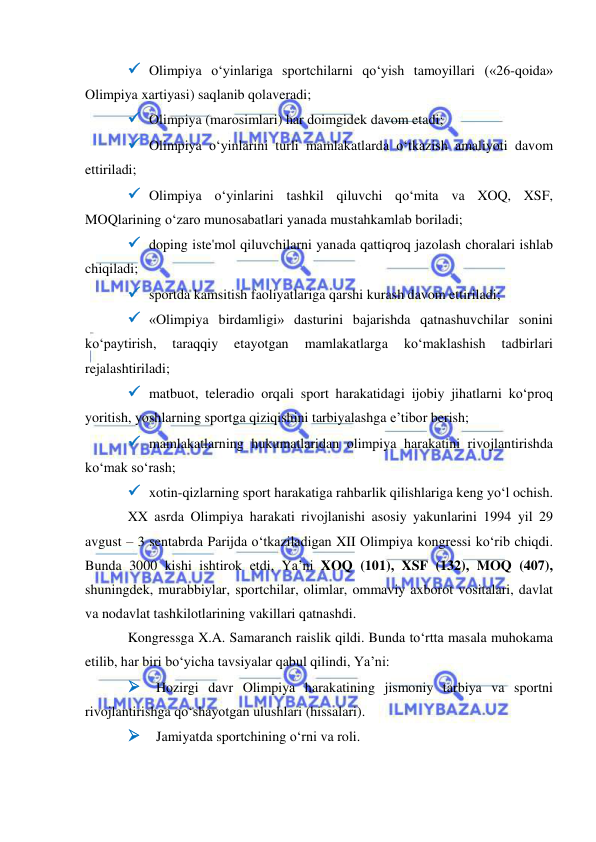  
 
 Olimpiya o‘yinlariga sportchilarni qo‘yish tamoyillari («26-qoida» 
Olimpiya xartiyasi) saqlanib qolaveradi; 
 Olimpiya (marosimlari) har doimgidek davom etadi; 
 Olimpiya o‘yinlarini turli mamlakatlarda o‘tkazish amaliyoti davom 
ettiriladi; 
 Olimpiya o‘yinlarini tashkil qiluvchi qo‘mita va XOQ, XSF, 
MOQlarining o‘zaro munosabatlari yanada mustahkamlab boriladi; 
 doping iste'mol qiluvchilarni yanada qattiqroq jazolash choralari ishlab 
chiqiladi; 
 sportda kamsitish faoliyatlariga qarshi kurash davom ettiriladi; 
 «Olimpiya birdamligi» dasturini bajarishda qatnashuvchilar sonini 
ko‘paytirish, 
taraqqiy 
etayotgan 
mamlakatlarga 
ko‘maklashish 
tadbirlari 
rejalashtiriladi; 
 matbuot, teleradio orqali sport harakatidagi ijobiy jihatlarni ko‘proq 
yoritish, yoshlarning sportga qiziqishini tarbiyalashga e’tibor berish; 
 mamlakatlarning hukumatlaridan olimpiya harakatini rivojlantirishda 
ko‘mak so‘rash; 
 xotin-qizlarning sport harakatiga rahbarlik qilishlariga keng yo‘l ochish.  
XX asrda Olimpiya harakati rivojlanishi asosiy yakunlarini 1994 yil 29 
avgust – 3 sentabrda Parijda o‘tkaziladigan XII Olimpiya kongressi ko‘rib chiqdi. 
Bunda 3000 kishi ishtirok etdi, Ya’ni XOQ (101), XSF (132), MOQ (407), 
shuningdek, murabbiylar, sportchilar, olimlar, ommaviy axborot vositalari, davlat 
va nodavlat tashkilotlarining vakillari qatnashdi. 
Kongressga X.A. Samaranch raislik qildi. Bunda to‘rtta masala muhokama 
etilib, har biri bo‘yicha tavsiyalar qabul qilindi, Ya’ni: 
 Hozirgi davr Olimpiya harakatining jismoniy tarbiya va sportni 
rivojlantirishga qo‘shayotgan ulushlari (hissalari). 
 Jamiyatda sportchining o‘rni va roli. 
