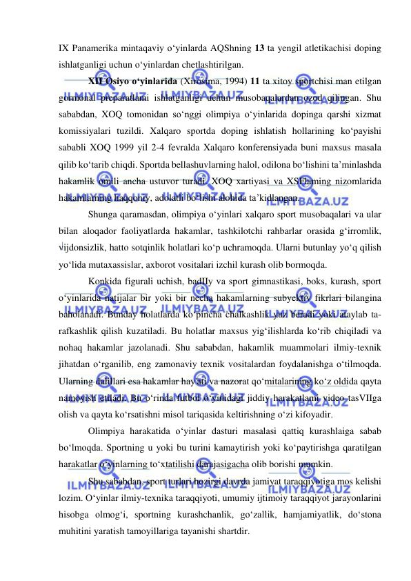  
 
IX Panamerika mintaqaviy o‘yinlarda AQShning 13 ta yengil atletikachisi doping 
ishlatganligi uchun o‘yinlardan chetlashtirilgan.  
XII Osiyo o‘yinlarida (Xirosima, 1994) 11 ta xitoy sportchisi man etilgan 
gormonal preparatlami ishlatganligi uchun musobaqalardan ozod qilingan. Shu 
sababdan, XOQ tomonidan so‘nggi olimpiya o‘yinlarida dopinga qarshi xizmat 
komissiyalari tuzildi. Xalqaro sportda doping ishlatish hollarining ko‘payishi 
sababli XOQ 1999 yil 2-4 fevralda Xalqaro konferensiyada buni maxsus masala 
qilib ko‘tarib chiqdi. Sportda bellashuvlarning halol, odilona bo‘lishini ta’minlashda 
hakamlik omili ancha ustuvor turadi. XOQ xartiyasi va XSFlaming nizomlarida 
hakamlarning haqqoniy, adolatli bo‘lishi alohida ta’kidlangan.  
Shunga qaramasdan, olimpiya o‘yinlari xalqaro sport musobaqalari va ular 
bilan aloqador faoliyatlarda hakamlar, tashkilotchi rahbarlar orasida g‘irromlik, 
vijdonsizlik, hatto sotqinlik holatlari ko‘p uchramoqda. Ularni butunlay yo‘q qilish 
yo‘lida mutaxassislar, axborot vositalari izchil kurash olib bormoqda. 
Konkida figurali uchish, badIIy va sport gimnastikasi, boks, kurash, sport 
o‘yinlarida natijalar bir yoki bir necha hakamlarning subyektiv fikrlari bilangina 
baholanadi. Bunday holatlarda ko‘pincha chalkashlik yuz beradi yoki ataylab ta- 
rafkashlik qilish kuzatiladi. Bu holatlar maxsus yig‘ilishlarda ko‘rib chiqiladi va 
nohaq hakamlar jazolanadi. Shu sababdan, hakamlik muammolari ilmiy-texnik 
jihatdan o‘rganilib, eng zamonaviy texnik vositalardan foydalanishga o‘tilmoqda. 
Ularning dalillari esa hakamlar hay'ati va nazorat qo‘mitalarining ko‘z oldida qayta 
namoyish etiladi. Bu o‘rinda futbol o‘yinidagi jiddiy harakatlami video tasVIIga 
olish va qayta ko‘rsatishni misol tariqasida keltirishning o‘zi kifoyadir. 
Olimpiya harakatida o‘yinlar dasturi masalasi qattiq kurashlaiga sabab 
bo‘lmoqda. Sportning u yoki bu turini kamaytirish yoki ko‘paytirishga qaratilgan 
harakatlar o‘yinlarning to‘xtatilishi darajasigacha olib borishi mumkin.  
Shu sababdan, sport turlari hozirgi davrda jamiyat taraqqiyotiga mos kelishi 
lozim. O‘yinlar ilmiy-texnika taraqqiyoti, umumiy ijtimoiy taraqqiyot jarayonlarini 
hisobga olmog‘i, sportning kurashchanlik, go‘zallik, hamjamiyatlik, do‘stona 
muhitini yaratish tamoyillariga tayanishi shartdir. 
