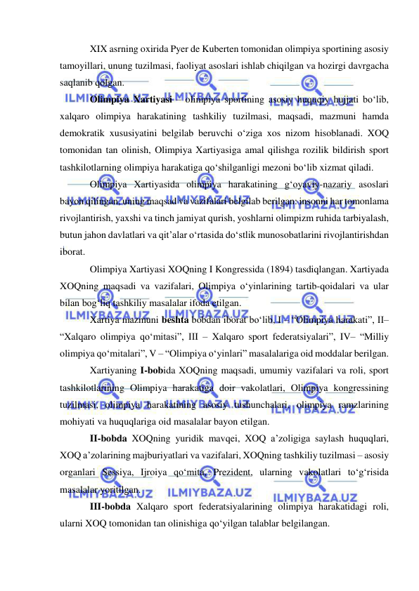  
 
XIX asrning oxirida Pyer de Kuberten tomonidan olimpiya sportining asosiy 
tamoyillari, unung tuzilmasi, faoliyat asoslari ishlab chiqilgan va hozirgi davrgacha 
saqlanib qolgan. 
Olimpiya Xartiyasi – olimpiya sportining asosiy huquqiy hujjati bo‘lib, 
xalqaro olimpiya harakatining tashkiliy tuzilmasi, maqsadi, mazmuni hamda 
demokratik xususiyatini belgilab beruvchi o‘ziga xos nizom hisoblanadi. XOQ 
tomonidan tan olinish, Olimpiya Xartiyasiga amal qilishga rozilik bildirish sport 
tashkilotlarning olimpiya harakatiga qo‘shilganligi mezoni bo‘lib xizmat qiladi. 
Olimpiya Xartiyasida olimpiya harakatining g‘oyaviy-nazariy asoslari 
bayon qilingan, uning maqsad va vazifalari belgilab berilgan: insonni har tomonlama 
rivojlantirish, yaxshi va tinch jamiyat qurish, yoshlarni olimpizm ruhida tarbiyalash, 
butun jahon davlatlari va qit’alar o‘rtasida do‘stlik munosobatlarini rivojlantirishdan 
iborat. 
Olimpiya Xartiyasi XOQning I Kongressida (1894) tasdiqlangan. Xartiyada 
XOQning maqsadi va vazifalari, Olimpiya o‘yinlarining tartib-qoidalari va ular 
bilan bog‘liq tashkiliy masalalar ifoda etilgan. 
Xartiya mazmuni beshta bobdan iborat bo‘lib, I – “Olimpiya harakati”, II– 
“Xalqaro olimpiya qo‘mitasi”, III – Xalqaro sport federatsiyalari”, IV– “Milliy 
olimpiya qo‘mitalari”, V – “Olimpiya o‘yinlari” masalalariga oid moddalar berilgan.  
Xartiyaning I-bobida XOQning maqsadi, umumiy vazifalari va roli, sport 
tashkilotlarining Olimpiya harakatiga doir vakolatlari, Olimpiya kongressining 
tuzilmasi, olimpiya harakatining asosiy tushunchalari, olimpiya ramzlarining 
mohiyati va huquqlariga oid masalalar bayon etilgan.  
II-bobda XOQning yuridik mavqei, XOQ a’zoligiga saylash huquqlari, 
XOQ a’zolarining majburiyatlari va vazifalari, XOQning tashkiliy tuzilmasi – asosiy 
organlari Sessiya, Ijroiya qo‘mita, Prezident, ularning vakolatlari to‘g‘risida 
masalalar yoritilgan. 
III-bobda Xalqaro sport federatsiyalarining olimpiya harakatidagi roli, 
ularni XOQ tomonidan tan olinishiga qo‘yilgan talablar belgilangan. 
