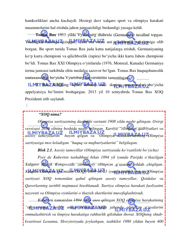  
 
hamkorliklari ancha kuchaydi. Hozirgi davr xalqaro sport va olimpiya harakati 
muammolarini hal etishda jahon jamoatchiligi birdamligi yuzaga keldi.  
Tomas Bax 1953 yilda Vyurtsburg shahrida (Germaniya) tavallud topgan. 
Yoshligida futbolga qiziqqan, lekin ota onasi uni qilichbozlik seksiyasiga olib 
borgan. Bu sport turida Tomas Bax juda katta natijalarga erishdi, Germaniyaning 
ko‘p karra chempioni va qilichbozlik (rapira) bo‘yicha ikki karra Jahon chempioni 
bo‘ldi. Tomas Bax XXI Olimpiya o‘yinlarida (1976, Monreal, Kanada) Germaniya 
terma jamoasi tarkibida oltin medalga sazovor bo‘lgan. Tomas Bax huquqshunoslik 
mutaxassisligi bo‘yicha Vyurtsburg universitetini tamomlagan.  
T. Bax XOQning Sport arbitraj sudi doping muammolari bo‘yicha 
appelyatsiya bo‘limini boshqargan. 2013 yil 10 sentyabrda Tomas Bax XOQ 
Prezidenti etib saylandi. 
 
 “XOQ nima? 
Olimpiya xartiyasining dastlabki varianti 1908 yilda nashr qilingan. Oxirgi 
versiyasi 2010 yilning boshida nashr qilingan. Xartiya “olimpizm qadriyatlari va 
asosiy tamoyillarini” bayon qilgan va “Olimpiya tashkilorlarining Olimpiya 
xartiyasiga mos keladigan “huquq va majburiyatlarini” belgilagan. 
Blok 2.1. Asosiy tamoyillar (Olimpiya xartiyasida ko‘rsatilishi bo‘yicha) 
Pyer de Kuberten tashabbusi bilan 1894 yil iyunda Parijda o‘tkazilgan 
Xalqaro Atletik Kongressda zamonaviy olimpizm g‘oyasini ishlab chiqilgan. 
Xalqaro Olimpiya Qo‘mitasi (XOQ) 1894 yil 23 iyunda tashkil topgan. Olimpiya 
xartiyasi XOQ tomonidan qabul qilingan asosiy tamoyillar, Qoidalar va 
Qarorlarning tartibli majmuasi hisoblanadi. Xartiya olimpiya harakati faoliyatini 
nazorati va Olimpiya oyinlarini o‘tkazish shartlarini muvofiqlashtiradi. 
Kuberten tomonidan 1894 yilda asos qilingan XOQ olimpiya harakatining 
“oliy organi” bo‘lib, uning missiyasi butun jahonda olimpizm g‘oyalarini 
ommalashtirish va limpiya harakatiga rahbarlik qilishdan iborat. XOQning shtab-
kvartirasi Losanna, Shveytsriyada joylashgan, tashkilot 1980 yildan buyon 400 
