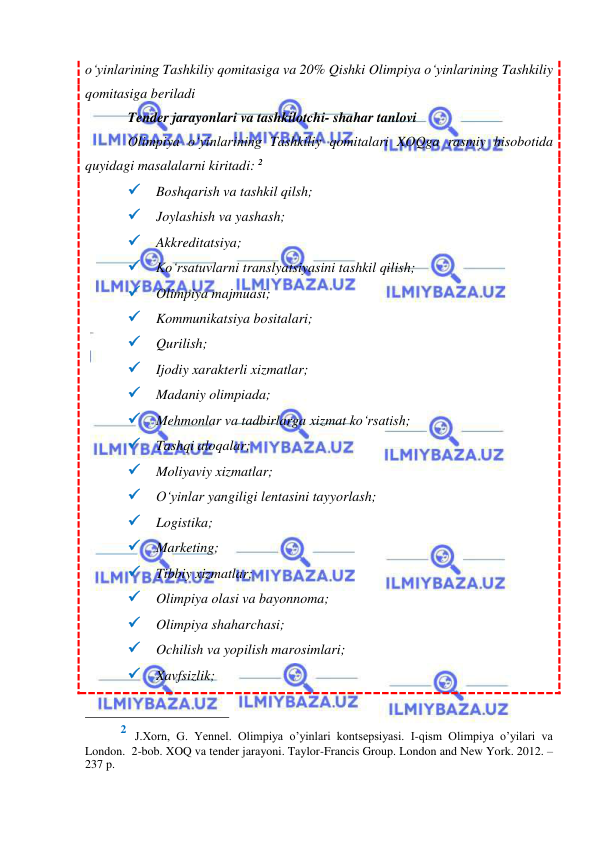  
 
o‘yinlarining Tashkiliy qomitasiga va 20% Qishki Olimpiya o‘yinlarining Tashkiliy 
qomitasiga beriladi 
Tender jarayonlari va tashkilotchi- shahar tanlovi 
Olimpiya o‘yinlarining Tashkiliy qomitalari XOQga rasmiy hisobotida 
quyidagi masalalarni kiritadi: 2 
 Boshqarish va tashkil qilsh; 
 Joylashish va yashash; 
 Akkreditatsiya; 
 Ko‘rsatuvlarni translyatsiyasini tashkil qilish; 
 Olimpiya majmuasi; 
 Kommunikatsiya bositalari; 
 Qurilish; 
 Ijodiy xarakterli xizmatlar; 
 Madaniy olimpiada; 
 Mehmonlar va tadbirlarga xizmat ko‘rsatish; 
 Tashqi aloqalar; 
 Moliyaviy xizmatlar; 
 O‘yinlar yangiligi lentasini tayyorlash; 
 Logistika; 
 Marketing; 
 Tibbiy xizmatlar; 
 Olimpiya olasi va bayonnoma; 
 Olimpiya shaharchasi; 
 Ochilish va yopilish marosimlari; 
 Xavfsizlik; 
                                                 
2 J.Хоrn, G. Yennel. Olimpiya o’yinlari kontsepsiyasi. I-qism Olimpiya o’yilari va 
London.  2-bob. XOQ va tender jarayoni. Taylor-Francis Group. London and New York. 2012. – 
237 p.  
 
