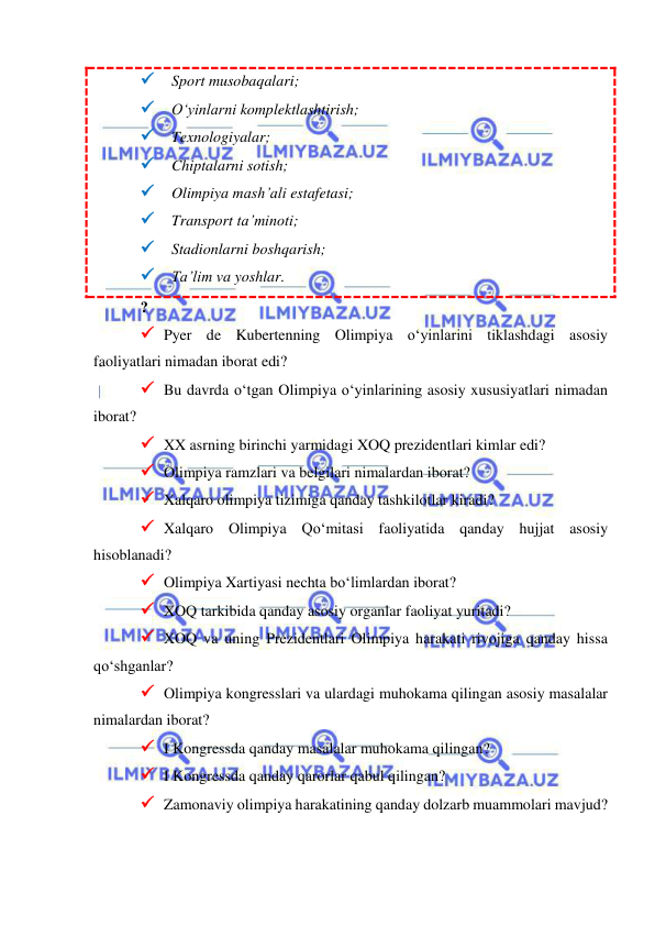  
 
 Sport musobaqalari; 
 O‘yinlarni komplektlashtirish; 
 Texnologiyalar; 
 Chiptalarni sotish; 
 Olimpiya mash’ali estafetasi; 
 Transport ta’minoti; 
 Stadionlarni boshqarish; 
 Ta’lim va yoshlar. 
? 
 Pyer de Kubertenning Olimpiya o‘yinlarini tiklashdagi asosiy 
faoliyatlari nimadan iborat edi? 
 Bu davrda o‘tgan Olimpiya o‘yinlarining asosiy xususiyatlari nimadan 
iborat? 
 XX asrning birinchi yarmidagi XOQ prezidentlari kimlar edi? 
 Olimpiya ramzlari va belgilari nimalardan iborat? 
 Xalqaro olimpiya tizimiga qanday tashkilotlar kiradi?  
 Xalqaro Olimpiya Qo‘mitasi faoliyatida qanday hujjat asosiy 
hisoblanadi?  
 Olimpiya Xartiyasi nechta bo‘limlardan iborat?  
 XOQ tarkibida qanday asosiy organlar faoliyat yuritadi?  
 XOQ va uning Prezidentlari Olimpiya harakati rivojiga qanday hissa 
qo‘shganlar? 
 Olimpiya kongresslari va ulardagi muhokama qilingan asosiy masalalar 
nimalardan iborat? 
 I Kongressda qanday masalalar muhokama qilingan? 
 I Kongressda qanday qarorlar qabul qilingan? 
 Zamonaviy olimpiya harakatining qanday dolzarb muammolari mavjud? 
