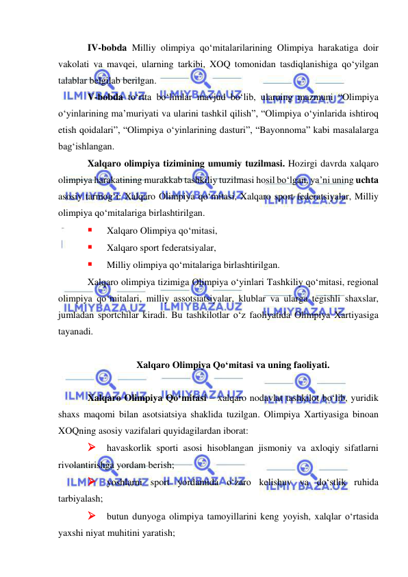  
 
IV-bobda Milliy olimpiya qo‘mitalarilarining Olimpiya harakatiga doir 
vakolati va mavqei, ularning tarkibi, XOQ tomonidan tasdiqlanishiga qo‘yilgan 
talablar belgilab berilgan. 
V-bobda to‘rtta bo‘limlar mavjud bo‘lib, ularning mazmuni “Olimpiya 
o‘yinlarining ma’muriyati va ularini tashkil qilish”, “Olimpiya o‘yinlarida ishtiroq 
etish qoidalari”, “Olimpiya o‘yinlarining dasturi”, “Bayonnoma” kabi masalalarga 
bag‘ishlangan. 
Xalqaro olimpiya tizimining umumiy tuzilmasi. Hozirgi davrda xalqaro 
olimpiya harakatining murakkab tashkiliy tuzilmasi hosil bo‘lgan, ya’ni uning uchta 
asosiy tarmog‘i: Xalqaro Olimpiya qo‘mitasi, Xalqaro sport federatsiyalar, Milliy 
olimpiya qo‘mitalariga birlashtirilgan.  
 
Xalqaro Olimpiya qo‘mitasi,  
 
Xalqaro sport federatsiyalar,  
 
Milliy olimpiya qo‘mitalariga birlashtirilgan.  
Xalqaro olimpiya tizimiga Olimpiya o‘yinlari Tashkiliy qo‘mitasi, regional 
olimpiya qo‘mitalari, milliy assotsiatsiyalar, klublar va ularga tegishli shaxslar, 
jumladan sportchilar kiradi. Bu tashkilotlar o‘z faoliyatida Olimpiya Xartiyasiga 
tayanadi. 
 
Xalqaro Olimpiya Qo‘mitasi va uning faoliyati. 
 
Xalqaro Olimpiya Qo‘mitasi – xalqaro nodavlat tashkilot bo‘lib, yuridik 
shaxs maqomi bilan asotsiatsiya shaklida tuzilgan. Olimpiya Xartiyasiga binoan 
XOQning asosiy vazifalari quyidagilardan iborat: 
 havaskorlik sporti asosi hisoblangan jismoniy va axloqiy sifatlarni 
rivolantirishga yordam berish; 
 yoshlarni sport yordamida o‘zaro kelishuv va do‘stlik ruhida 
tarbiyalash; 
 butun dunyoga olimpiya tamoyillarini keng yoyish, xalqlar o‘rtasida 
yaxshi niyat muhitini yaratish; 
