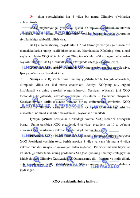  
 
 jahon sportchilarini har 4 yilda bir marta Olimpiya o‘yinlarida 
uchrashtirish. 
XOQ majburiyatiga yozgi va qishki Olimpiya o‘yinlarini muntazam 
o‘tkazish, ularni doimiy takomillashtirib borish, butun dunyoda sportning 
rivojlanishiga rahbarlik qilish kiradi. 
XOQ a’zolari (hozirgi paytda ular 115 ta) Olimpiya xartiyasiga binoan o‘z 
mamalakatlarida uning vakili hisoblanadilar. Mamlakatda XOQning bitta a’zosi 
saylanadi, lekin XOQ ikkinchi a’zoni Olimpiya o‘yinlari o‘tkazilagan davlatlardan 
saylashi mumkin. XOQ a’zosi 70 yoshga to‘lganda istefoga chiqishi lozim. 
XOQ tarkibi va asosiy organlari. XOQning asosiy organlariga – Sessiya, 
Ijroiya qo‘mita va Prezident kiradi.  
Sessiya – XOQ a’zolarining umumiy yig‘ilishi bo‘ib, har yili o‘tkaziladi, 
olimpiada yilida esa ikki marta chaqiriladi. Sessiya XOQning oliy organi 
hisoblanadi va uning qarorlari o‘zgartirilmaydi. Sessiyani o‘tkazish joyi XOQ 
tomonidan belgilanadi, navbatdan tashqari sessialarni – Prezident chaqiradi. 
Sessiyaning kun tartibi o‘tkazish kunidan bir oy oldin tarqatilishi lozim. XOQ 
sessiyalarida Olimpiya xartiyasi muxokamasi, Olimpiya o‘yinlarining tashkiliy 
masalalari, nomzod shaharlar muxokamasi, saylovlar o‘tkaziladi.  
Ijroiya qo‘mita sessiyalar o‘rtasidagi davrda XOQ ishlarini boshqarib 
boradi. Uning tarkibiga XOQ prezidenti, 4 ta vitse- prezident va 10 ta qo‘mita 
a’zolari kiradi va ularning vakolat muddati 4 yil davom etadi. 
Prezident XOQ a’zolari tarkibidan saylanadi. Olimpiya xartiyasi bo‘yicha 
XOQ Prezidenti yashirin ovoz berish asosida 8 yilga va yana bir marta 4 yilga 
vakolat mudatini uzaytirish imkoniyati bilan saylanadi. Prezident maxsus hay’atlar 
va ishchi guruhlar tuzib, unung yordamida XOQ faoliyatining umumiy strategiyasini 
ishlab chiqadi. Olimpiya Xartiyasida XOQning rasmiy tili – frantsuz va ingliz tillari, 
deb belgilangan. XOQ shtab-kvartirasi Shveytsariyaning Lozanna shahrida 
joylashgan. 
 
XOQ prezidentlarining faoliyati 
