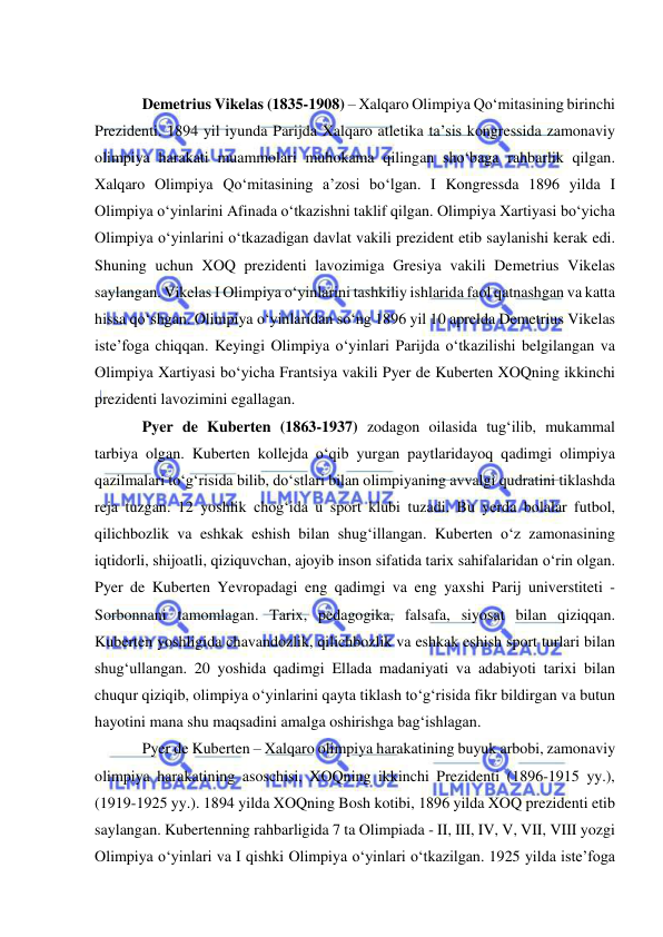  
 
 
Demetrius Vikelas (1835-1908) – Xalqaro Olimpiya Qo‘mitasining birinchi 
Prezidenti. 1894 yil iyunda Parijda Xalqaro atletika ta’sis kongressida zamonaviy 
olimpiya harakati muammolari muhokama qilingan sho‘baga rahbarlik qilgan. 
Xalqaro Olimpiya Qo‘mitasining a’zosi bo‘lgan. I Kongressda 1896 yilda I 
Olimpiya o‘yinlarini Afinada o‘tkazishni taklif qilgan. Olimpiya Xartiyasi bo‘yicha 
Olimpiya o‘yinlarini o‘tkazadigan davlat vakili prezident etib saylanishi kerak edi. 
Shuning uchun XOQ prezidenti lavozimiga Gresiya vakili Demetrius Vikelas 
saylangan. Vikelas I Olimpiya o‘yinlarini tashkiliy ishlarida faol qatnashgan va katta 
hissa qo‘shgan. Olimpiya o‘yinlaridan so‘ng 1896 yil 10 aprelda Demetrius Vikelas 
iste’foga chiqqan. Keyingi Olimpiya o‘yinlari Parijda o‘tkazilishi belgilangan va 
Olimpiya Xartiyasi bo‘yicha Frantsiya vakili Pyer de Kuberten XOQning ikkinchi 
prezidenti lavozimini egallagan. 
Pyer de Kuberten (1863-1937) zodagon oilasida tug‘ilib, mukammal 
tarbiya olgan. Kuberten kollejda o‘qib yurgan paytlaridayoq qadimgi olimpiya 
qazilmalari to‘g‘risida bilib, do‘stlari bilan olimpiyaning avvalgi qudratini tiklashda 
reja tuzgan. 12 yoshlik chog‘ida u sport klubi tuzadi. Bu yerda bolalar futbol, 
qilichbozlik va eshkak eshish bilan shug‘illangan. Kuberten o‘z zamonasining 
iqtidorli, shijoatli, qiziquvchan, ajoyib inson sifatida tarix sahifalaridan o‘rin olgan. 
Pyer de Kuberten Yevropadagi eng qadimgi va eng yaxshi Parij universtiteti - 
Sorbonnani tamomlagan. Tarix, pedagogika, falsafa, siyosat bilan qiziqqan. 
Kuberten yoshligida chavandozlik, qilichbozlik va eshkak eshish sport turlari bilan 
shug‘ullangan. 20 yoshida qadimgi Ellada madaniyati va adabiyoti tarixi bilan 
chuqur qiziqib, olimpiya o‘yinlarini qayta tiklash to‘g‘risida fikr bildirgan va butun 
hayotini mana shu maqsadini amalga oshirishga bag‘ishlagan.  
Pyer de Kuberten – Xalqaro olimpiya harakatining buyuk arbobi, zamonaviy 
olimpiya harakatining asoschisi, XOQning ikkinchi Prezidenti (1896-1915 yy.), 
(1919-1925 yy.). 1894 yilda XOQning Bosh kotibi, 1896 yilda XOQ prezidenti etib 
saylangan. Kubertenning rahbarligida 7 ta Olimpiada - II, III, IV, V, VII, VIII yozgi 
Olimpiya o‘yinlari va I qishki Olimpiya o‘yinlari o‘tkazilgan. 1925 yilda iste’foga 
