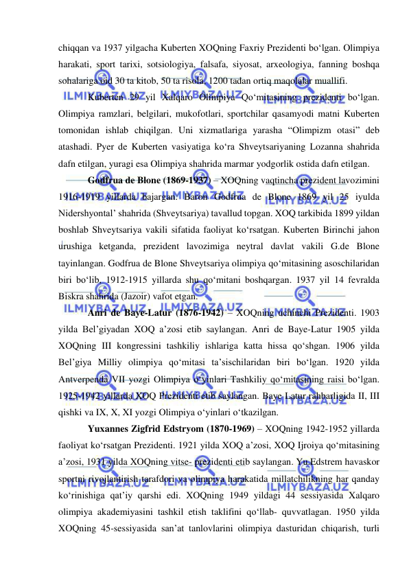  
 
chiqqan va 1937 yilgacha Kuberten XOQning Faxriy Prezidenti bo‘lgan. Olimpiya 
harakati, sport tarixi, sotsiologiya, falsafa, siyosat, arxeologiya, fanning boshqa 
sohalariga oid 30 ta kitob, 50 ta risola, 1200 tadan ortiq maqolalar muallifi. 
Kuberten 29 yil Xalqaro Olimpiya Qo‘mitasining prezidenti bo‘lgan. 
Olimpiya ramzlari, belgilari, mukofotlari, sportchilar qasamyodi matni Kuberten 
tomonidan ishlab chiqilgan. Uni xizmatlariga yarasha “Olimpizm otasi” deb 
atashadi. Pyer de Kuberten vasiyatiga ko‘ra Shveytsariyaning Lozanna shahrida 
dafn etilgan, yuragi esa Olimpiya shahrida marmar yodgorlik ostida dafn etilgan. 
Godfrua de Blone (1869-1937) – XOQning vaqtincha prezident lavozimini 
1916-1919 yillarda bajargan. Baron Godfrua de Blone 1869 yil 25 iyulda 
Nidershyontal’ shahrida (Shveytsariya) tavallud topgan. XOQ tarkibida 1899 yildan 
boshlab Shveytsariya vakili sifatida faoliyat ko‘rsatgan. Kuberten Birinchi jahon 
urushiga ketganda, prezident lavozimiga neytral davlat vakili G.de Blone 
tayinlangan. Godfrua de Blone Shveytsariya olimpiya qo‘mitasining asoschilaridan 
biri bo‘lib, 1912-1915 yillarda shu qo‘mitani boshqargan. 1937 yil 14 fevralda 
Biskra shahrida (Jazoir) vafot etgan. 
Anri de Baye-Latur (1876-1942) – XOQning uchinchi Prezidenti. 1903 
yilda Bel’giyadan XOQ a’zosi etib saylangan. Anri de Baye-Latur 1905 yilda 
XOQning III kongressini tashkiliy ishlariga katta hissa qo‘shgan. 1906 yilda 
Bel’giya Milliy olimpiya qo‘mitasi ta’sischilaridan biri bo‘lgan. 1920 yilda 
Antverpenda VII yozgi Olimpiya o‘yinlari Tashkiliy qo‘mitasining raisi bo‘lgan. 
1925-1942 yillarda XOQ Prezidenti etib saylangan. Baye Latur rahbarligida II, III 
qishki va IX, X, XI yozgi Olimpiya o‘yinlari o‘tkazilgan. 
Yuxannes Zigfrid Edstryom (1870-1969) – XOQning 1942-1952 yillarda 
faoliyat ko‘rsatgan Prezidenti. 1921 yilda XOQ a’zosi, XOQ Ijroiya qo‘mitasining 
a’zosi, 1931 yilda XOQning vitse- prezidenti etib saylangan. Yu.Edstrem havaskor 
sportni rivojlantirish tarafdori va olimpiya harakatida millatchilikning har qanday 
ko‘rinishiga qat’iy qarshi edi. XOQning 1949 yildagi 44 sessiyasida Xalqaro 
olimpiya akademiyasini tashkil etish taklifini qo‘llab- quvvatlagan. 1950 yilda 
XOQning 45-sessiyasida san’at tanlovlarini olimpiya dasturidan chiqarish, turli 
