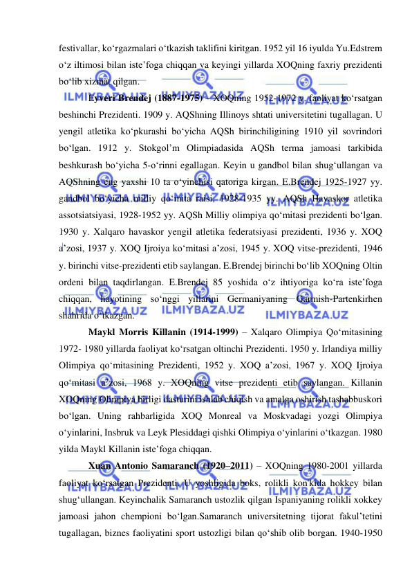  
 
festivallar, ko‘rgazmalari o‘tkazish taklifini kiritgan. 1952 yil 16 iyulda Yu.Edstrem 
o‘z iltimosi bilan iste’foga chiqqan va keyingi yillarda XOQning faxriy prezidenti 
bo‘lib xizmat qilgan. 
Eyveri Brendej (1887-1975) – XOQning 1952-1972 y. faoliyat ko‘rsatgan 
beshinchi Prezidenti. 1909 y. AQShning Illinoys shtati universitetini tugallagan. U 
yengil atletika ko‘pkurashi bo‘yicha AQSh birinchiligining 1910 yil sovrindori 
bo‘lgan. 1912 y. Stokgol’m Olimpiadasida AQSh terma jamoasi tarkibida 
beshkurash bo‘yicha 5-o‘rinni egallagan. Keyin u gandbol bilan shug‘ullangan va 
AQShning eng yaxshi 10 ta o‘yinchisi qatoriga kirgan. E.Brendej 1925-1927 yy. 
gandbol bo‘yicha milliy qo‘mita raisi, 1928-1935 yy. AQSh Havaskor atletika 
assotsiatsiyasi, 1928-1952 yy. AQSh Milliy olimpiya qo‘mitasi prezidenti bo‘lgan. 
1930 y. Xalqaro havaskor yengil atletika federatsiyasi prezidenti, 1936 y. XOQ 
a’zosi, 1937 y. XOQ Ijroiya ko‘mitasi a’zosi, 1945 y. XOQ vitse-prezidenti, 1946 
y. birinchi vitse-prezidenti etib saylangan. E.Brendej birinchi bo‘lib XOQning Oltin 
ordeni bilan taqdirlangan. E.Brendej 85 yoshida o‘z ihtiyoriga ko‘ra iste’foga 
chiqqan, hayotining so‘nggi yillarini Germaniyaning Garmish-Partenkirhen 
shahrida o‘tkazgan. 
Maykl Morris Killanin (1914-1999) – Xalqaro Olimpiya Qo‘mitasining 
1972- 1980 yillarda faoliyat ko‘rsatgan oltinchi Prezidenti. 1950 y. Irlandiya milliy 
Olimpiya qo‘mitasining Prezidenti, 1952 y. XOQ a’zosi, 1967 y. XOQ Ijroiya 
qo‘mitasi a’zosi, 1968 y. XOQning vitse prezidenti etib saylangan. Killanin 
XOQning Olimpiya birligi dasturini ishlab chiqish va amalga oshirish tashabbuskori 
bo‘lgan. Uning rahbarligida XOQ Monreal va Moskvadagi yozgi Olimpiya 
o‘yinlarini, Insbruk va Leyk Plesiddagi qishki Olimpiya o‘yinlarini o‘tkazgan. 1980 
yilda Maykl Killanin iste’foga chiqqan. 
Xuan Antonio Samaranch (1920–2011) – XOQning 1980-2001 yillarda 
faoliyat ko‘rsatgan Prezidenti. U yoshligida boks, rolikli kon'kida hokkey bilan 
shug‘ullangan. Keyinchalik Samaranch ustozlik qilgan Ispaniyaning rolikli xokkey 
jamoasi jahon chempioni bo‘lgan.Samaranch universitetning tijorat fakul’tetini 
tugallagan, biznes faoliyatini sport ustozligi bilan qo‘shib olib borgan. 1940-1950 
