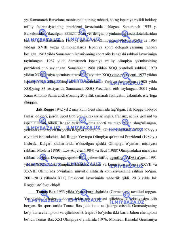  
 
yy. Samaranch Barselona munitsipalitetining rahbari, so‘ng Ispaniya rolikli hokkey 
milliy federatsiyasining prezidenti lavozimida ishlagan. Samaranch 1955 y. 
Barselonada o‘tkazilgan ikkinchi O‘rta yer dengizi o‘yinlarining tashkilotchilaridan 
biri bo‘lgan. Samaranch 1956 y. qishki VII Olimpiada, 1960 yil XVII va 1964 
yildagi XVIII yozgi Olimpiadalarda Ispaniya sport delegatsiyasining rahbari 
bo‘lgan. 1963 yilda Samaranch Ispaniyaning sport oliy kengashi rahbari lavozimiga 
tayinlangan. 1967 yilda Samaranch Ispaniya milliy olimpiya qo‘mitasining 
prezidenti etib saylangan. Samaranch 1968 yildan XOQ protokoli rahbari, 1970 
yildan XOQ Ijroiya qo‘mitasi a’zosi, 1974 yildan XOQ vitse-prezidenti, 1977 yildan 
Ispaniyaning sobiq Ittifoq elchisi lavozimlarida faoliyat ko‘rsatgan. 1980 yilda 
XOQning 83-sessiyasida Samaranch XOQ Prezidenti etib saylangan. 2001 yilda 
Xuan Antonio Samaranch o‘zining 20-yillik samarali faoliyatini yakunlab, iste’foga 
chiqqan. 
Jak Rogge 1942 yil 2 may kuni Gent shahrida tug‘ilgan. Jak Rogge tibbiyot 
fanlari doktori, jarroh, sport tibbiyoti mutaxassisi; ingliz, fransuz, nemis, golland va 
ispan tillarini biladi. Rogge yelkanli kema sporti va regbi bilan shug‘ullangan, 
yelkanli kema sporti bo‘yicha Belgiya chempioni, Olimpiada (1968, 1972, 1976 yy.) 
o‘yinlari ishtirokchisi. Jak Rogge Yevropa Olimpiya qo‘mitasi Prezidenti (1989 y.) 
Insbruk, Kalgari shaharlarida o‘tkazilgan qishki Olimpiya o‘yinlari missiyasi 
rahbari, Moskva (1980), Los-Anjeles (1984) va Seul (1988) Olimpiadalari missiyasi 
rahbari bo‘lgan. Dopingga qarshi Butunjahon Ittifoq agentligi (ADA) a’zosi, 1991 
yildan XOQ a’zosi, olimpiada harakati, dasturi va komissiyasi a’zosi. XXVII va 
XXVIII Olimpiada o‘yinlarini muvofiqlashtirish komissiyasining rahbari bo‘gan. 
2001–2013 yillarda XOQ Prezidenti lavozimida rahbarlik qildi. 2013 yilda Jak 
Rogge iste’foga chiqdi. 
Tomas Bax 1953 yilda Vyurtsburg shahrida (Germaniya) tavallud topgan. 
Yoshligida futbolga qiziqqan, lekin ota onasi uni qilichbozlik sektsiyasiga olib 
borgan. Bu sport turida Tomas Bax juda katta natijalarga erishdi, Germaniyaning 
ko‘p karra chempioni va qilichbozlik (rapira) bo‘yicha ikki karra Jahon chempioni 
bo‘ldi. Tomas Bax XXI Olimpiya o‘yinlarida (1976, Monreal, Kanada) Germaniya 
