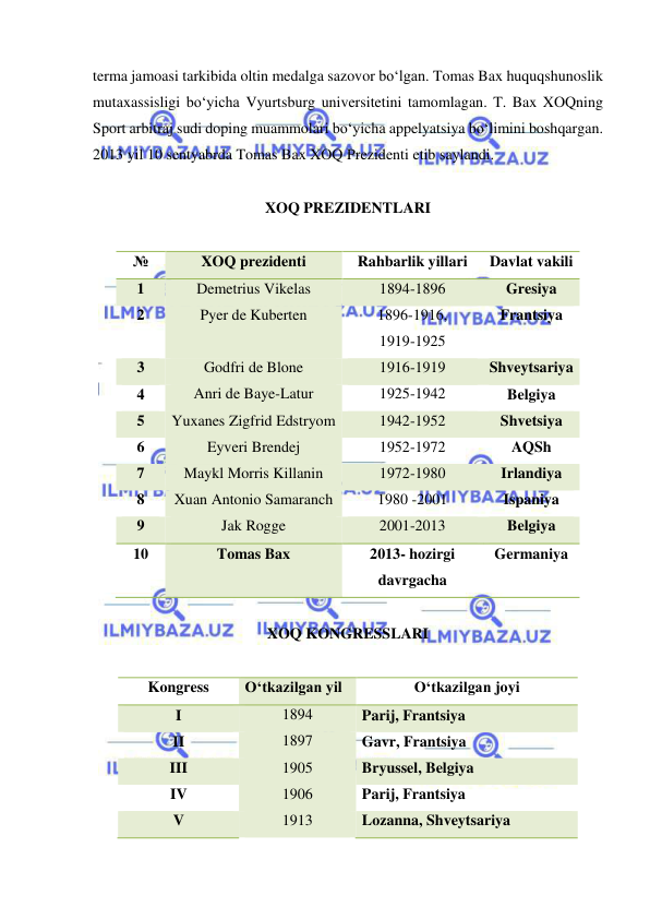  
 
terma jamoasi tarkibida oltin medalga sazovor bo‘lgan. Tomas Bax huquqshunoslik 
mutaxassisligi bo‘yicha Vyurtsburg universitetini tamomlagan. T. Bax XOQning 
Sport arbitraj sudi doping muammolari bo‘yicha appelyatsiya bo‘limini boshqargan. 
2013 yil 10 sentyabrda Tomas Bax XOQ Prezidenti etib saylandi. 
 
XOQ PREZIDENTLARI 
 
№ 
XOQ prezidenti 
Rahbarlik yillari 
Davlat vakili 
1 
Demetrius Vikelas 
1894-1896 
Gresiya 
2 
Pyer de Kuberten 
1896-1916, 
1919-1925 
Frantsiya 
3 
Godfri de Blone 
1916-1919 
Shveytsariya 
4 
Anri de Baye-Latur 
1925-1942 
Belgiya 
5 
Yuxanes Zigfrid Edstryom 
1942-1952 
Shvetsiya 
6 
Eyveri Brendej 
1952-1972 
AQSh 
7 
Maykl Morris Killanin 
1972-1980 
Irlandiya 
8 
Xuan Antonio Samaranch 
1980 -2001 
Ispaniya 
9 
Jak Rogge 
2001-2013 
Belgiya 
10 
Tomas Bax 
2013- hozirgi 
davrgacha 
Germaniya 
 
XOQ KONGRESSLARI 
 
Kongress 
O‘tkazilgan yil 
O‘tkazilgan joyi 
I 
1894 
Parij, Frantsiya 
II 
1897 
Gavr, Frantsiya 
III 
1905 
Bryussel, Belgiya 
IV 
1906 
Parij, Frantsiya 
V 
1913 
Lozanna, Shveytsariya 
